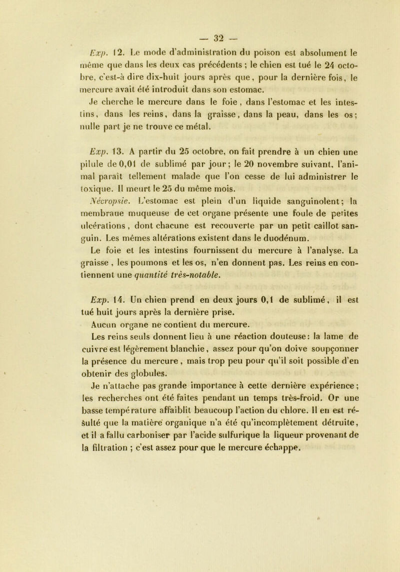 Exp. 12. Le mode d’administration du poison est absolument le même que dans les deux cas précédents ; le chien est tué le 24 octo- bre, c’est-à dire dix-huit jours après que, pour la dernière fois, le mercure avait été introduit dans son estomac. Je cherche le mercure dans le foie , dans l’estomac et les intes- tins, dans les reins, dans la graisse, dans la peau, dans les os; nulle part je ne trouve ce métal. Exp. 13. A partir du 25 octobre, on fait prendre à un chien une pilule de 0,01 de sublimé par jour; le 20 novembre suivant, l’ani- mal paraît tellement malade que l’on cesse de lui administrer le toxique. Il meurt le 25 du même mois. Nécropsie. L’estomac est plein d’un liquide sanguinolent; la membraue muqueuse de cet organe présente une foule de petites ulcérations , dont chacune est recouverte par un petit caillot san- guin. Les mêmes altérations existent dans le duodénum. Le foie et les intestins fournissent du mercure à l’analyse. La graisse , les poumons et les os, n’en donnent pas. Les reins en con- tiennent une quantité très-notable. / Exp. 14. Un chien prend en deux jours 0,1 de sublimé, il est tué huit jours après la dernière prise. Aucun organe ne contient du mercure. Les reins seuls donnent lieu à une réaction douteuse: la lame de cuivré est légèrement blanchie, assez pour qu’on doive soupçonner la présence du mercure, mais trop peu pour qu’il soit possible d’en obtenir des globules. Je n’attache pas grande importance à cette dernière expérience ; les recherches ont été faites pendant un temps très-froid. Or une basse température affaiblit beaucoup l’action du chlore. 11 en est ré- sulté que la matière organique n’a été qu’incomplètement détruite, et il a fallu carboniser par l’acide sulfurique la liqueur provenant de la filtration ; c’est assez pour que le mercure échappe.