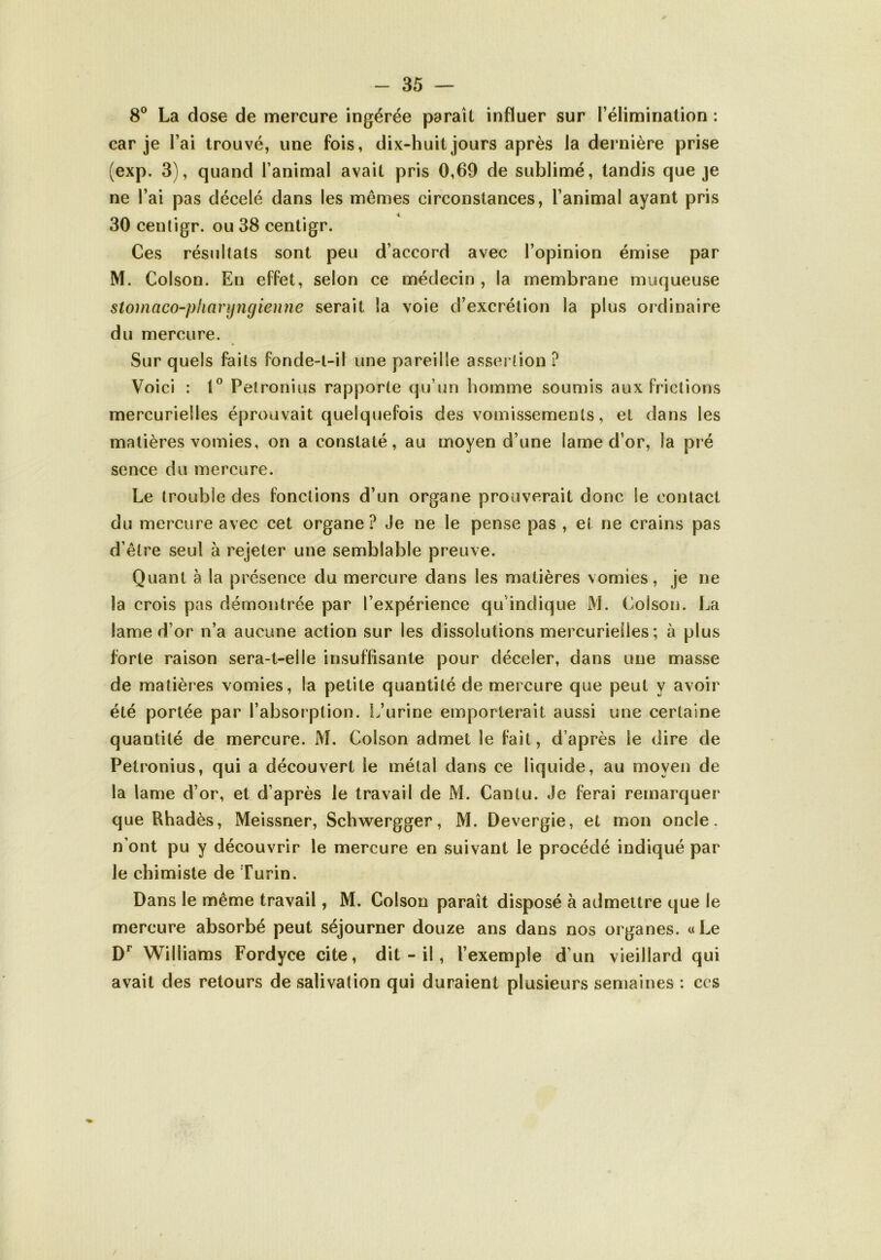 8° La dose de mercure ingérée paraît influer sur l’élimination : car je l’ai trouvé, une fois, dix-huit jours après la dernière prise (exp. 3), quand l’animal avait pris 0,69 de sublimé, tandis que je ne l’ai pas décelé dans les memes circonstances, l’animal ayant pris 30 centigr. ou 38 centigr. Ces résultats sont peu d’accord avec l’opinion émise par M. Colson. En effet, selon ce médecin, la membrane muqueuse stomaco-pliaryngienne serait la voie d’excrétion la plus ordinaire du mercure. Sur quels faits fonde-t-il une pareille assertion ? Voici : 1° Petronius rapporte qu’un homme soumis aux frictions mercurielles éprouvait quelquefois des vomissements, et dans les matières vomies, on a constaté, au moyen d’une lame d’or, la pré sence du mercure. Le trouble des fonctions d’un organe prouverait donc le contact du mercure avec cet organe? Je ne le pense pas , et ne crains pas d’être seul à rejeter une semblable preuve. Quant à la présence du mercure dans les matières vomies, je ne la crois pas démontrée par l’expérience qu’indique M. Colson. La lame d’or n’a aucune action sur les dissolutions mercurielles ; à plus forte raison sera-t-elle insuffisante pour déceler, dans une masse de matières vomies, la petite quantité de mercure que peut y avoir été portée par l’absorption. L’urine emporterait aussi une certaine quantité de mercure. M. Colson admet le fait, d’après le dire de Petronius, qui a découvert le métal dans ce liquide, au moyen de la lame d’or, et d’après le travail de M. Cantu. Je ferai remarquer que Rhadès, Meissner, Schwergger, M. Devergie, et mon oncle, n’ont pu y découvrir le mercure en suivant le procédé indiqué par le chimiste de Turin. Dans le même travail, M. Colson paraît disposé à admettre que le mercure absorbé peut séjourner douze ans dans nos organes. «Le Dr Williams Fordyce cite, dit - il, l’exemple d’un vieillard qui avait des retours de salivation qui duraient plusieurs semaines : ces