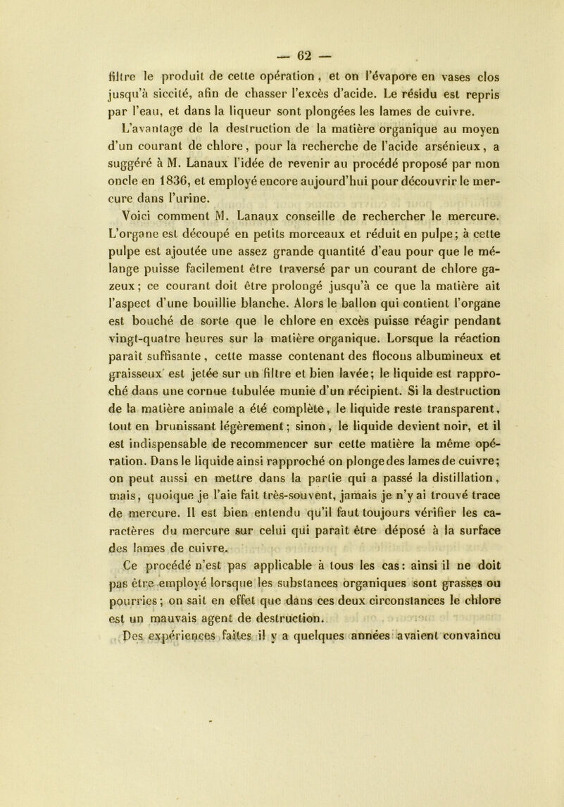 filtre le produit de cette opération , et on l’évapore en vases clos jusqu’à siccité, afin de chasser l’excès d’acide. Le résidu est repris par l’eau, et dans la liqueur sont plongées les lames de cuivre. L’avantage de la destruction de la matière organique au moyen d’un courant de chlore, pour la recherche de l’acide arsénieux, a suggéré à M. Lanaux l’idée de revenir au procédé proposé par mon oncle en 1836, et employé encore aujourd’hui pour découvrir le mer- cure dans l’urine. Voici comment M. Lanaux conseille de rechercher le mercure. L’organe est découpé en petits morceaux et réduit en pulpe; à cette pulpe est ajoutée une assez grande quantité d’eau pour que le mé- lange puisse facilement être traversé par un courant de chlore ga- zeux ; ce courant doit être prolongé jusqu’à ce que la matière ait l’aspect d’une bouillie blanche. Alors le ballon qui contient l’organe est bouché de sorte que le chlore en excès puisse réagir pendant vingt-quatre heures sur la matière organique. Lorsque la réaction paraît suffisante , cette masse contenant des flocons albumineux et graisseux est jetée sur un filtre et bien lavée; le liquide est rappro- ché dans une cornue tubulée munie d’un récipient. Si la destruction de la matière animale a été complète, le liquide reste transparent, tout en brunissant légèrement; sinon, le liquide devient noir, et il est indispensable de recommencer sur cette matière la même opé- ration. Dans le liquide ainsi rapproché on plonge des lames de cuivre; on peut aussi en mettre dans la partie qui a passé la distillation, mais, quoique je l’aie fait très-souvent, jamais je n’y ai trouvé trace de mercure. Il est bien entendu qu’il faut toujours vérifier les ca- ractères du mercure sur celui qui paraît être déposé à la surface des lames de cuivre. Ce procédé n’est pas applicable à tous les cas: ainsi il ne doit pas être employé lorsque les substances organiques sont grasses ou pourries; on sait en effet que dans ces deux circonstances le chlore est un mauvais agent de destruction. Des expériences faites il y a quelques années avaient convaincu