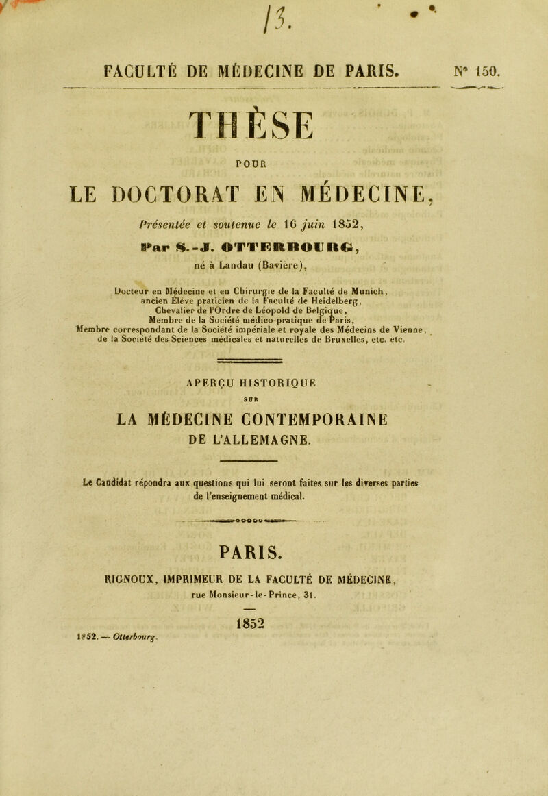 /5. FACULTÉ DE MÉDECINE DE PARIS. POÜR LE DOCTORAT EN MÉDECINE, Présentée et soutenue le juin 1852, B»ar H.S. OTTERBOIJRC;, né à Landau (Bavière), Üocteur en Médecine et en Chirurgie de la Faculté de Munich, ancien Elève praticien de la Faculté de Heidelberg, Chevalier de l’Ordre de Léopold de Belgique, Membre de la Société médico-pratique de Paris, Membre correspondant de la Société impériale et royale des Médecins de Vienne, de la Société des Sciences médicales et naturelles de Bruxelles, etc. etc. APERÇU HISTORIQUE SCR LA MÉDECINE CONTEMPORAINE DE L’ALLEMAGNE. Le Candidat répondra aux questions qui lui seront faites sur les diverses parties de renseignement médical. . PARIS. RIGNOUX, IMPRIMEUR DE LA FACULTÉ DE MÉDECINE, rue Monsieur-le-Prince, 31. N» 150. Otterbourg. 1852