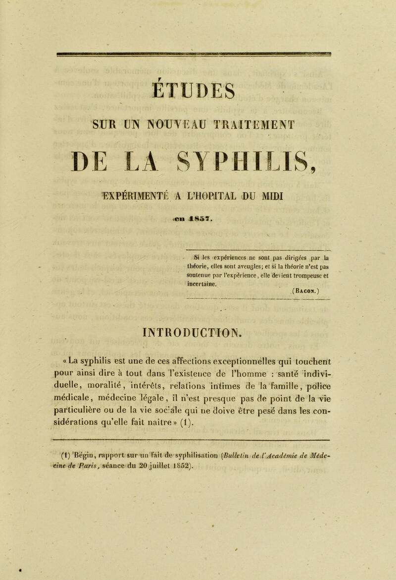 ETUDES SUR UN MU V! ü TRAITEMENT DE LA SYPHILIS, EXPERIMENTE A L’HOPITAL DU MIDI .en 1857. Si les expériences ne sont pas dirigées par la théorie, elles sont aveugles; et si la théorie n’est pas soutenue par l’expérience, elle devient trompeuse et incertaine. (Bacon.) INTRODUCTION «La syphilis est une de ces affections exceptionnelles qui touchent pour ainsi dire à tout dans l’existence de l’homme : santé indivi- duelle, moralité, intérêts, relations intimes de la famille, police médicale, médecine légale, il n’est presque pas de point de la vie particulière ou de la vie sociale qui ne doive être pesé dans les con- sidérations qu’elle fait naître» (1). — (1) Bégin, rapport sur un Fait de syphilisation (Bulletin deVAcadémie de Méde- cine de Paris, séance du 20 juillet 1852). l