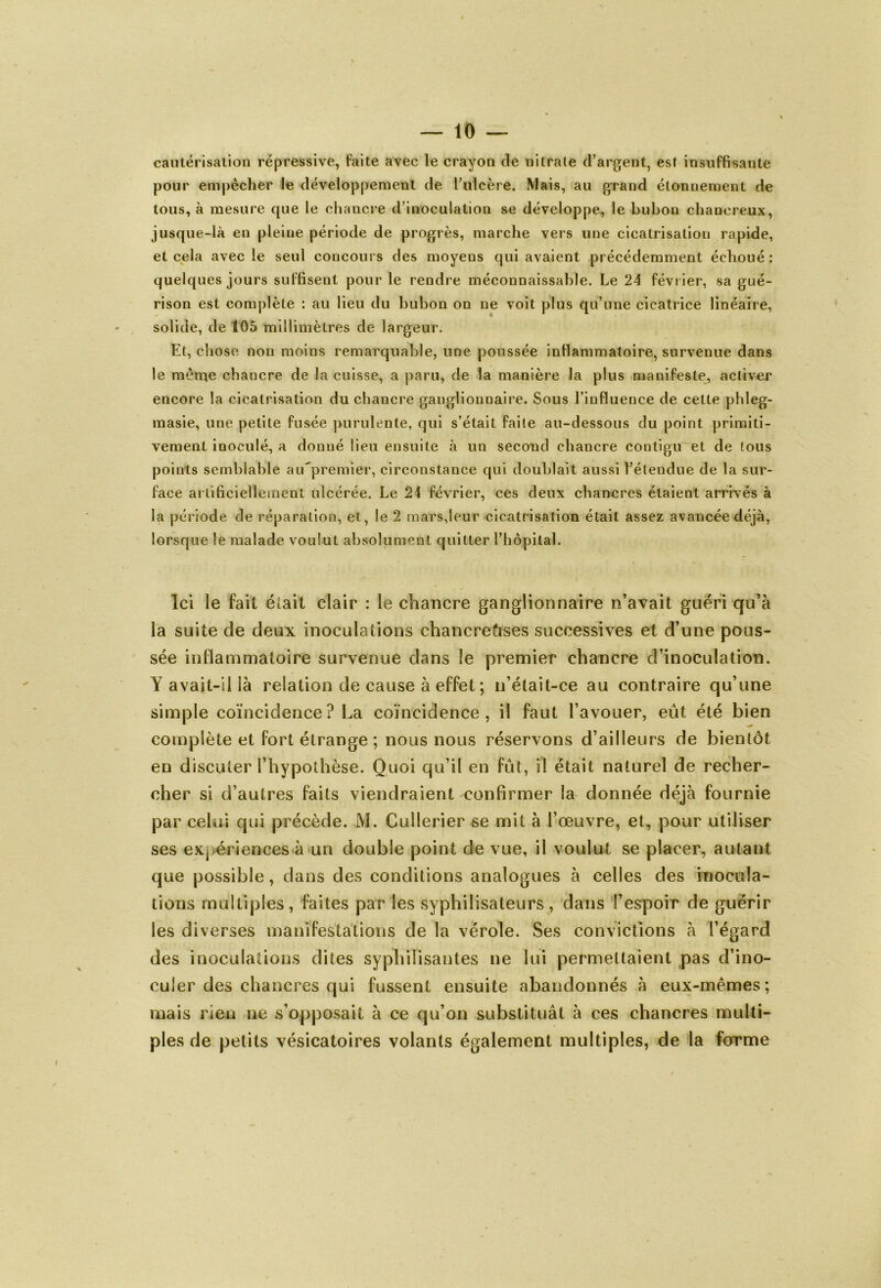 cautérisation répressive, faite avec le crayon de nitrate d’argent, est insuffisante pour empêcher le développement de l’ulcère. Mais, au grand étonnement de tous, à mesure que le chancre d’inoculation se développe, le bubon chanereux, jusque-là en pleine période de progrès, marche vers une cicatrisation rapide, et cela avec le seul concours des moyens qui avaient précédemment échoué : quelques jours suffisent pour le rendre méconnaissable. Le 24 février, sa gué- rison est complète : au lieu du bubon on ne voit plus qu’une cicatrice linéaire, solide, de 105 millimètres de largeur. Et, chose non moins remarquable, une poussée inflammatoire, survenue dans le même chancre de la cuisse, a paru, de la manière la plus manifeste, activer encore la cicatrisation du chancre ganglionnaire. Sous l’influence de cette phleg- masie, une petite fusée purulente, qui s’était faite au-dessous du point primiti- vement inoculé, a donné lieu ensuite à un seccmd chancre contigu et de tous points semblable aiûpremier, circonstance qui doublait aussi l’étendue de la sur- face artificiellement ulcérée. Le 24 février, ces deux chancres étaient arrivés à la période de réparation, et, le 2 mars,leur cicatrisation était assez avancée déjà, lorsque le malade voulut absolument quitter l’hôpital. Ici le fait était clair : le chancre ganglionnaire n’avait guéri qu’à la suite de deux inoculations chancreûses successives et d’une pous- sée inflammatoire survenue dans le premier chancre d’inoculation. Y avait-il là relation de cause à effet ; n’était-ce au contraire qu’une simple coïncidence? La coïncidence, il faut l’avouer, eût été bien complète et fort étrange ; nous nous réservons d’ailleurs de bientôt en discuter l’hypothèse. Quoi qu’il en fût, il était naturel de recher- cher si d’autres faits viendraient confirmer la donnée déjà fournie par celui qui précède. M. Cullerier se mit à l’œuvre, et, pour utiliser ses expériences à un double point de vue, il voulut se placer, autant que possible, dans des conditions analogues à celles des inocula- tions multiples, faites par les syphilisateurs, dans l’espoir de guérir les diverses manifestations de la vérole. Ses convictions à l’égard des inoculations dites syphilisantes ne lui permettaient pas d’ino- culer des chancres qui fussent ensuite abandonnés à eux-mêmes; mais rien ne s’opposait à ce qu’on substituât à ces chancres multi- ples de petits vésicatoires volants également multiples, de la forme