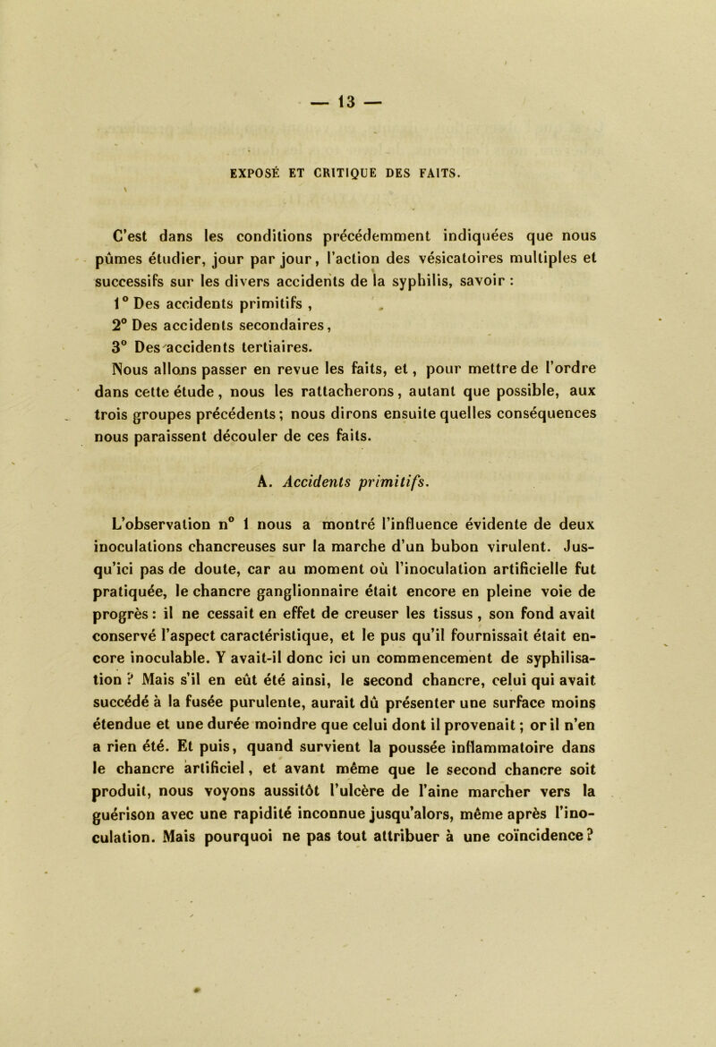 EXPOSÉ ET CRITIQUE DES FAITS. v C’est dans les conditions précédemment indiquées que nous pûmes étudier, jour par jour, l’action des vésicatoires multiples et successifs sur les divers accidents de la syphilis, savoir : 1° Des accidents primitifs , 2° Des accidents secondaires, 3° Des accidents tertiaires. Nous allons passer en revue les faits, et, pour mettre de l’ordre dans cette étude, nous les rattacherons, autant que possible, aux trois groupes précédents; nous dirons ensuite quelles conséquences nous paraissent découler de ces faits. A. Accidents primitifs. L’observation n° 1 nous a montré l’influence évidente de deux inoculations chancreuses sur la marche d’un bubon virulent. Jus- qu’ici pas de doute, car au moment où l’inoculation artificielle fut pratiquée, le chancre ganglionnaire était encore en pleine voie de progrès : il ne cessait en effet de creuser les tissus , son fond avait conservé l’aspect caractéristique, et le pus qu’il fournissait était en- core inoculable. Y avait-il donc ici un commencement de syphilisa- tion ? Mais s’il en eût été ainsi, le second chancre, celui qui avait succédé à la fusée purulente, aurait dû présenter une surface moins étendue et une durée moindre que celui dont il provenait ; or il n’en a rien été. Et puis, quand survient la poussée inflammatoire dans le chancre artificiel, et avant même que le second chancre soit produit, nous voyons aussitôt l’ulcère de l’aine marcher vers la guérison avec une rapidité inconnue jusqu’alors, même après l’ino- culation. Mais pourquoi ne pas tout attribuer à une coïncidence?