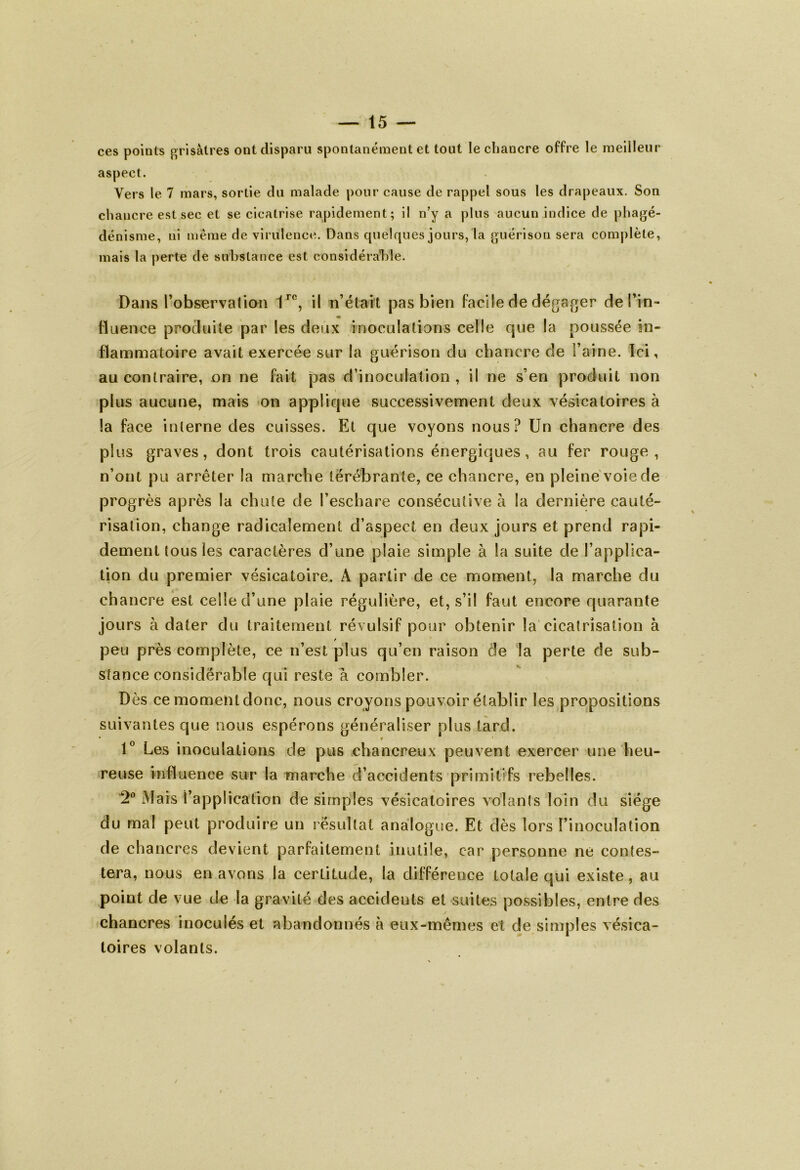 ces points grisâtres ont disparu spontanément et tout le chancre offre le meilleur aspect. Vers le 7 mars, sortie du malade pour cause de rappel sous les drapeaux. Son chancre est sec et se cicatrise rapidement; il n’y a plus aucun indice de phagé- dénisme, ni même de virulence. Dans quelques jours, la guérison sera complète, mais la perte de substance est considérable. Dans l’observation 1ro, il n’était pas bien facile de dégager de l’in- fluence produite par les deux inoculations celle que la poussée in- flammatoire avait exercée sur la guérison du chancre de l’aine. Ici, au contraire, on ne fait pas d’inoculation , il ne s’en produit non plus aucune, mais on applique successivement deux vésicatoires à la face interne des cuisses. Et que voyons nous? Un chancre des plus graves, dont trois cautérisations énergiques, au fer rouge, n’ont pu arrêter la marche térebrante, ce chancre, en pleine voie de progrès après la chute de l’eschare consécutive à la dernière cauté- risation, change radicalement d’aspect en deux jours et prend rapi- dement tous les caractères d’une plaie simple à la suite de l’applica- tion du premier vésicatoire. A partir de ce moment, la marche du chancre est celle d’une plaie régulière, et, s’il faut encore quarante jours à dater du traitement révulsif pour obtenir la cicatrisation à peu près complète, ce n’est plus qu’en raison de la perte de sub- stance considérable qui reste à combler. Dès ce moment donc, nous croyons pouvoir établir les propositions suivantes que nous espérons généraliser plus tard. • « 1° Les inoculations de pus chancreux peuvent exercer une heu- reuse influence sur la marche d’accidents primitifs rebelles. 2° Mais l’application de simples vésicatoires volants loin du siège du mal peut produire un résultat analogue. Et dès lors l’inoculation de chancres devient parfaitement inutile, car personne ne contes- tera, nous en avons la certitude, la différence totale qui existe, au point de vue de la gravité des accidents et suites possibles, entre des chancres inoculés et abandonnés à eux-mêmes et de simples vésica- toires volants. /