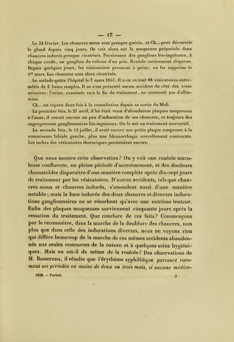 Le 24 février. Les chancres mous sont presque guéris, et Ch... peut découvrir ïe gland depuis cinq jours. On voit alors sur la muqueuse préputiale deux chancres indurés presque cicatrisés. Persistance des ganglions bis-inguinaux. A chaque coude, un gangliou du volume d’un pois. Roséole entièrement disparue. Depuis quelques jours, les vésicatoires prennent à peine; on les supprime le 1er mars. Les chancres sont alors cicatrisés. Le malade quitte l’hôpital le 7 mars 1857. 11 a eu en tout 68 vésicatoires entre- mêlés de 3 bains simples. Il ne s’est présenté aucun accident du côté des voies urinaires: l’urine, examinée vers la fin du traitement, ne contenait pas d’albu- mine. Ch... est reparu deux fois à la consultation depuis sa sortie du Midi. La première fois, le 27 avril, il lui était venu d’abondantes plaques muqueuses à l’anus; il restait encore un peu d’induration de ses chancres, et toujours des engorgements ganglionnaires bis-inguinaux. On le mit au traitement mercuriel. La seconde fois, le 13 juillet, il avait encore une petite plaque muqueuse à la commissure labiale gauche, plus une blennorrhagie nouvellement contractée. Les taches des vésicatoires thoraciques persistaient encore. Que nous montre cette observation? On y voit une roséole macu- Ieuse confluente, en pleine période d’accroissement, et des douleurs rhumatoïdes disparaître d’une manière complète après dix-sept jours de traitement par les vésicatoires. D’autres accidents, tels que chan- cres mous et chancres indurés, s’amendent aussi d’une manière notable ; mais la base indurée des deux chancres et diverses indura- tions ganglionnaires ne se résorbent qu’avec une extrême ienteur. Enfin des plaques muqueuses surviennent cinquante jours après la cessation du traitement. Que conclure de ces faits? Commençons par le reconnaître, dans la marche de la doublure des chancres, non plus que dans celle des indurations diverses, nous ne voyons rien qui diffère beaucoup de la marche de ces mêmes accidents abandon- nes aux seules ressources de la nature et à quelques soins hygiéni- ques. Mais en est-il de meme de la roséole? Des observations de M. Bassereau, il résulté que l’érythème syphilitique parcourt rare- ment ses périodes en moins de deux ou trois mois, si aucune médica- 1858. — Parisot. s V