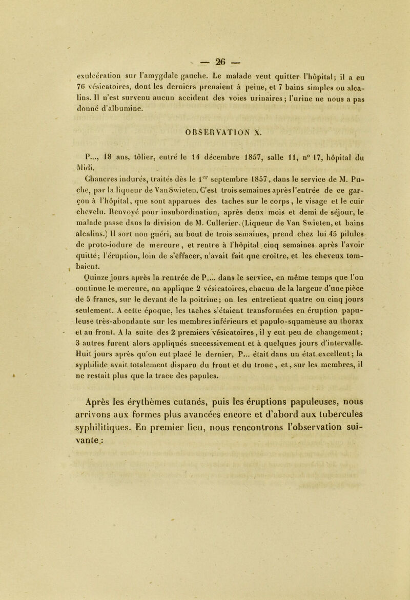 exulcération sur l’amygdale gauche. Le malade veut quitter l’hôpital; il a eu 70 vésicatoires, doot les derniers prenaient à peine, et 7 bains simples ou alca- lins. Il n’est survenu aucun accident des voies urinaires ; l’urine ne nous a pas donné d’albumine. OBSERVATION X. i P..., 18 ans, tôlier, entré le 14 décembre 1857, salle 11, n° 17, hôpital du Midi. Chancres indurés, traités dès le 1er septembre 1857, dans le service de M. Pu- che, par la liqueur de VanSwieten. C’est trois semaines après l’entrée de ce gar- çon à l’hôpital, que sont apparues des taches sur le corps, le visage et le cuir chevelu. Renvoyé pour insubordination, après deux mois et demi de séjour, le malade passe dans la division de M. Cullerier. (Liqueur de Van Swieten, et bains alcalins.) 11 soi t non guéri, au bout de trois semaines, prend chez lui 45 pilules de proto-iodure de mercure, et rentre à l’hôpital cinq semaines après l’avoir quitté; l’éruption, loin de s’effacer, n’avait fait que croître, et les cheveux lom- . baient. Quinze jours après la rentrée de P.... dans le service, en même temps que l’on continue le mercure, on applique 2 vésicatoires, chacun de la largeur d’une pièce de 5 francs, sur le devant de la poitrine; on les entretient quatre ou cinq jours seulement. A cette époque, les taches s’étaient transformées en éruption papu- leuse très-abondante sur les membres inférieurs et papulo-squameuse au thorax et au front. A la suite des 2 premiers vésicatoires, il y eut peu de changement; 3 autres furent alors appliqués successivement et à quelques jours d’intervalle. Huit jours après qu’on eut placé le dernier, P... était dans un état excellent; la syphilide avait totalement disparu du front et du tronc , et, sur les membres, il ne restait plus que la trace des papules. Après les érythèmes cutanés, puis les éruptions papuleuses, nous arrivons aux formes plus avancées encore et d’abord aux tubercules syphilitiques. En premier lieu, nous rencontrons l’observation sui- vante :