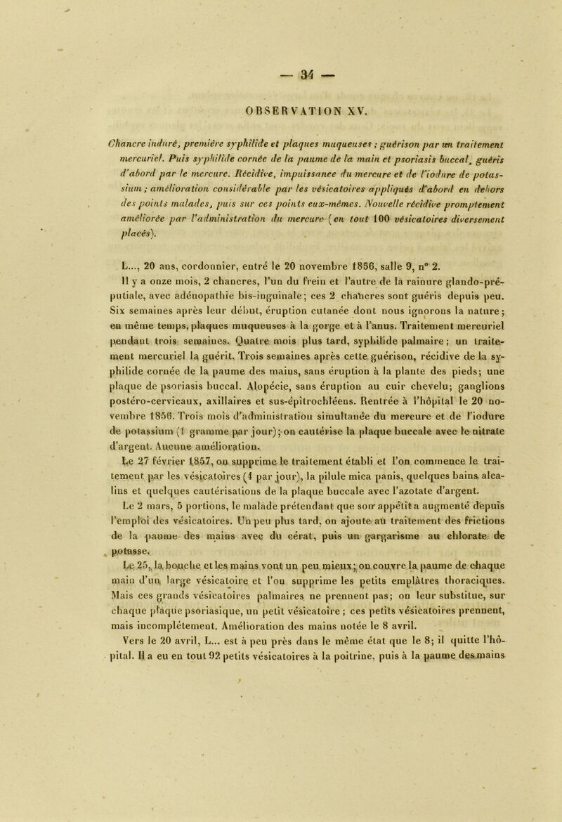 OBSERVATION XV. Chancre induré, première syphilide et plaques muqueuses ; guérison par irn traitement mercuriel. Puis syphilide cornée de la paume de la main et psoriasis buccalguéris d'abord par le mercure. Récidive, impuissance du mercure et de Vio dure de potas- sium ; amélioration considérable par les vésicatoires appliqués d'abord en dehors des points maladesj puis sur ces points eux-mêmes. Nouvelle récidive promptement améliorée par l’administration du mercure ( en tout 100 vésicatoires diversement placés). L..., 20 ans, cordonnier, entré le 20 novembre 1856, salle 9, n° 2. 11 y a onze mois, 2 chancres, l’un du frein et l’autre de la rainure glando-pré- putiale, avec adénopathie bis-inguinale; ces 2 chancres sont guéris depuis peu. Six semaines après leur début, éruption cutanée dont nous ignorons la nature; en même temps, plaques muqueuses à la gorge et à l’anus. Traitement mercuriel pendant trois semaines. Quatre mois plus tard, syphilide palmaire ; un traite- ment mercuriel la guérit. Trois semaines après cette guérison, récidive de la sy- philide cornée de la paume des mains, sans éruption à la plante des pieds; une plaque de psoriasis buccal. Alopécie, sans éruption au cuir chevelu; ganglions postéro-cervicaux, axillaires et sus-épitrochléens. Rentrée à l'hôpital le 20 no- vembre 1856. Trois mois d’administration simultanée du mercure et de l’iodure de potassium (1 gramme par jour); on cautérise la plaque buccale avec le nitrate d’argent. Aucune amélioration. Le 27 février 1857, ou supprime le traitement établi et l’on commence le trai- tement par les vésicatoires (4 par jour), la pilule mica panis, quelques bains alca- lins et quelques cautérisations de la plaque buccale avec l’azotate d’argent. Le 2 mars, 5 portions, le malade prétendant que son* appétit a augmenté depuis l’emploi des vésicatoires. Un peu plus tard, on ajoute au traitement des frictions de la paume des mains avec du cérat, puis un gargarisme au chlorate de potasse. Le 25, la bouche et les mains vont un peu mieux; on couvre la paume de chaque main d’un, large vésicatoire et l’on supprime les petits emplâtres thoraciques. Mais ces grands vésicatoires palmaires ne prennent pas; on leur substitue, sur chaque plaque psoriasique, un petit vésicatoire ; ces petits vésicatoires prennent, mais incomplètement. Amélioration des mains notée le 8 avril. Vers le 20 avril, L... est à peu près dans le même état que le 8; il quitte l’hô- pital. H a eu en tout 92 petits vésicatoires à la poitrine, puis à la paume des mains r