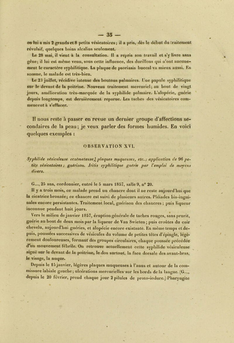 on lui a mis 2 grands et8 petits vésicatoires; il a pris, dès le début du traitement révulsif, quelques bains alcalins seulement. Le 28 mai, il vient à la consultation, il a repris son travail et s’y livre sans gêne; il lui est même venu, sous cette influence, des durillons qui n’ont aucune- ment le caractère syphilitique. La plaque de psoriasis buccal va mieux aussi. En somme, le malade est très-bien. Le 23 juillet, récidive intense des boutons palmaires. (Joe papule syphilitique sur le devant de la poitrine. Nouveau traitement mercuriel; au bout de vingt jours, amélioration très-marquée de la syphilide palmaire. L’alopécie, guérie depuis longtemps, est dernièrement reparue. Les taches des vésicatoires com- mencent à s’effacer. Il nous reste à passer en revue un dernier groupe d’affections se- condaires de la peau; je veux parler des formes humides. En voici quelques exemples : OBSERVATION XVI. Syphilide vésiculeuse eczémateuse,\ plaques muqueuses, etc.; application de 9(5 pe- tits vésicatoires ; guérison. Irilis syphilitique guérie par l’emploi de moyens divers. G..., 25 ans, cordonnier, entré le 5 mars 1857, salle 9, n° 20. Il y a trois mois, ce malade prend un chancre dont il ne reste aujourd’hui que la cicatrice bronzée; ce chancre est suivi de plusieurs autres. Pléiades bis-ingui- nales encore persistantes. Traitement local, guérison des chancres ; puis liqueur inconnue pendant huit jours. Vers le milieu dejanvier 1857, éruption générale de taches rouges, sans prurit, guérie au bout de deux mois par la liqueur de Van Swieten; puis croûtes du cuir chevelu, aujourd’hui guéries, et alopécie encore existante. En même temps et de- puis, poussées successives de vésicules du volume de petites têtes d’épingle, légè- rement douloureuses, formaut des groupes circulaires, chaque poussée précédée d un mouvement fébrile. On retrouve actuellement cette syphilide vésiculeuse aiguë sur le devant de la poitrine, le dos surtout, la face dorsale des avant-bras, le visage, la nuque. Depuis le 15 janvier, légères plaqnes muqueuses à l’anus et autour de la com- missure labiale gauche; ulcérations mercurielles'sur les bords de la langue. (G..., depuis le 20 février, prend chaque jour 2 pilules de proto-iodure.) Pharyngite x