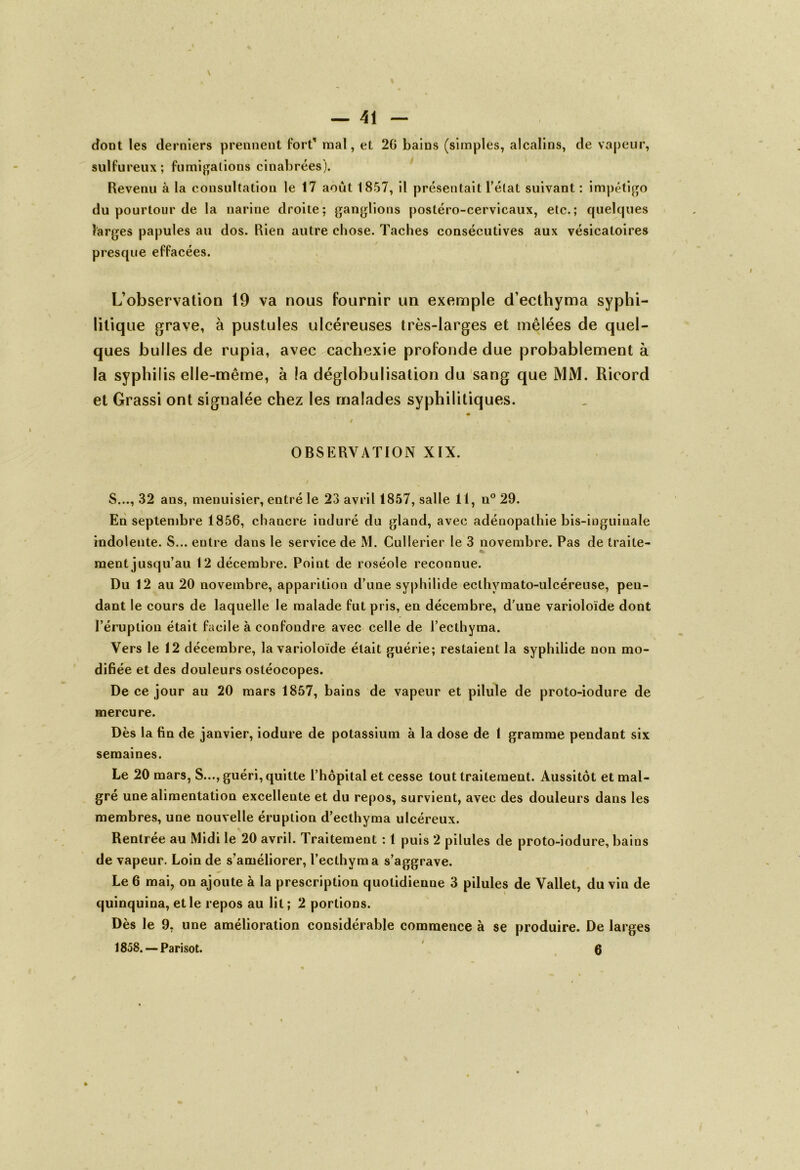 dont les derniers prennent fort* mal, et 26 bains (simples, alcalins, de vapeur, sulfureux; fumigations cinabrées). Revenu à la consultation le 17 août 1857, il présentait l’état suivant : impétigo du pourtour de la narine droite; ganglions postéro-cervicaux, etc.; quelques larges papules au dos. Rien autre chose. Taches consécutives aux vésicatoires presque effacées. L’observation 19 va nous fournir un exemple d’ecthyma syphi- litique grave, à pustules ulcéreuses très-larges et mêlées de quel- ques bulles de rupia, avec cachexie profonde due probablement à la syphilis elle-même, à la déglobulisation du sang que MM. Ricord et Grassi ont signalée chez les malades syphilitiques. * # , V OBSERVATION XIX. S..., 32 ans, menuisier, entré le 23 avril 1857, salle 11, n° 29. En septembre 1856, chancre induré du gland, avec adénopathie bis-inguinale indolente. S... entre dans le service de M. Cullerier le 3 novembre. Pas de traite- ment jusqu’au 12 décembre. Point de roséole reconnue. Du 12 au 20 novembre, apparition d’une syphilide eclhvmato-ulcéreuse, pen- dant le cours de laquelle le malade fut pris, en décembre, d'une varioloïde dont l’éruption était facile à confondre avec celle de l’ecthyma. Vers le 12 décembre, la varioloïde était guérie; restaient la syphilide non mo- difiée et des douleurs osléocopes. De ce jour au 20 mars 1857, bains de vapeur et pilule de proto-iodure de mercure. Dès la fin de janvier, iodure de potassium à la dose de 1 gramme pendant six semaines. Le 20 mars, S..., guéri, quitte l’hôpital et cesse tout traitement. Aussitôt et mal- gré une alimentation excellente et du repos, survient, avec des douleurs dans les membres, une nouvelle éruption d’ecthyma ulcéreux. Rentrée au Midi le 20 avril. Traitement : 1 puis 2 pilules de proto-iodure, bains de vapeur. Loin de s’améliorer, l’ecthyma s’aggrave. Le 6 mai, on ajoute à la prescription quotidienne 3 pilules de Vallet, du vin de quinquina, et le repos au lit ; 2 portions. Dès le 9, une amélioration considérable commence à se produire. De larges 1858. — Parisot. 6 »