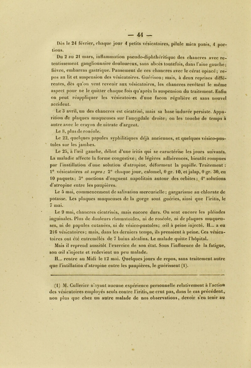 Dès le 24 février, chaque jour 4 petits vésicatoires, pilule mica panis, 4 por- tions. Du 2 au 21 mars, inflammation pseudo-diphlhéritiquc des chancres avec re- tentissement ganglionnaire douloureux, sans abcès toutefois, dans l’aine gauche; lièvre, embarras gastrique. Pansement de ces chancres avec le cérat opiacé; re- pos au lit et suspension des vésicatoires. Guérison; mais, à deux reprises diffé- rentes, dès qu’on veut revenir aux vésicatoires, les chancres revêtent le même aspect pour ne le quitter chaque fois qu’après la suspension du traitement. Enfin on peut réappliquer les vésicatoires d’une façon régulière et sans nouvel accident. Le 3 avril, un des chancres est cicatrisé, mais sa base indurée persiste. Appa- rition cfe plaques muqueuses sur l’amygdale droite; on les louche de temps à autre avec le crayon de nitrate d’argent. Le 8, plus de roséole. Le 22, quelques papules syphilitiques déjà anciennes, et quelques vésico-pus- tules sur les jambes. Le 25, à l’œil gauche, début d’une iritis qui se caractérise les jours suivants. La maladie affecte la forme congestive; de légères adhérences, bientôt rompues par l’instillation d’une solution d’atropine, déforment la pupille. Traitement : 1° vésicatoires ut supra; 2° chaque jour, calomel, 0 gr. 10, et jalap, 0 gr. 30, en 10 paquets; 3° onctions d’onguent napolitain autour des orbites ; 4° solutions d’atropine entre les paupières. Le 5 mai, commencement de salivation mercurielle; gargarisme au chlorate de potasse. Les plaques muqueuses de la gorge sont guéries, ainsi que l’iritis, le 7 mai. Le 9 mai, chancres cicatrisés, mais encore durs. On sent encore les pléiades inguinales. Plus de douleurs rhumatoïdes, ni de roséole, ni de plaques muqueu- ses, ni de papules cutanées, ni de vésico-pustules; œil à peine injecté. H... a eu 2»6 vésicatoires; mais, dans les derniers temps, ils prenaient à peine. Ces vésica- toires ont été entremêlés de 7 bains alcalins. Le malade quitte l’hôpital. Mais il reprend aussitôt l'exercice de son état. Sous l’influence de la fatigue, son œil s’injecte et redevient un peu malade. H... rentre au Midi le 12 mai. Quelques jours de repos, sans traitement autre que l’intillation d’atropine entre les paupières, le guérissent (1). (1) M. Cullerier n’ayant aucune expérience personnelle relativement à l’action des vésicatoires employés seuls contre l’iritis, ne crut pas, dans le cas précédent., non plus que chez un autre malade de nos observations, devoir s’en tenir au