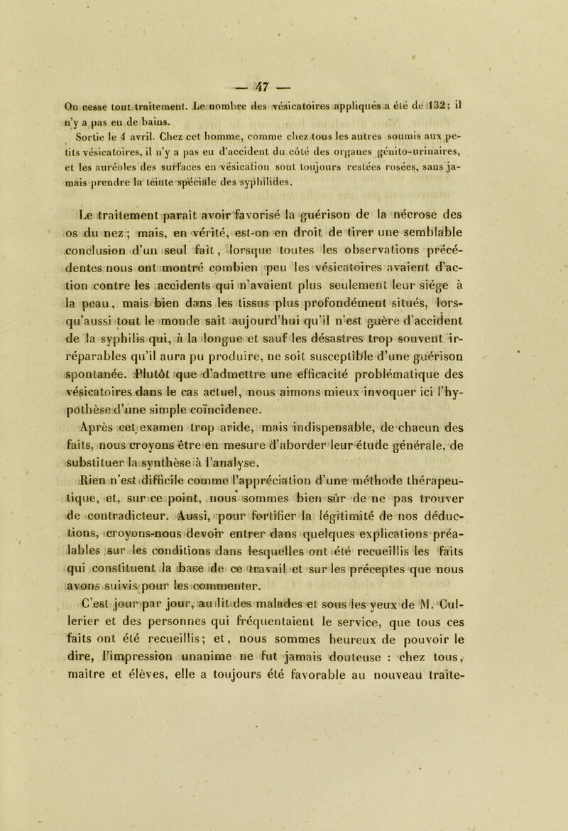 On cesse tout traitement. Le nombre des vésicatoires appliqués a été de 132; il n’y a pas eu de bains. Sortie le 4 avril. Chez cet homme, comme chez tous les autres soumis aux pe- tits vésicatoires, il n’y a pas eu d’accident du coté des organes génito-urinaires, et les auréoles des surfaces en vésication sont toujours restées rosées, sans ja- mais prendre la teinte spéciale des syphilides. Le traitement paraît avoir favorisé la guérison de la nécrose des os du nez ; mais, en vérité, est-on en droit de tirer une semblable conclusion d’un seul fait, lorsque toutes les observations précé- dentes nous ont montré combien peu les vésicatoires avaient d’ac- tion contre les accidents qui n’avaient plus seulement leur siège à la peau, mais bien dans les tissus plus profondément situés, lors- qu’aussi tout le monde sait aujourd’hui qu’il n’est, guère d’accident de la syphilis qui, à la longue et sauf les désastres trop souvent ir- réparables qu’il aura pu produire, ne soit susceptible d’une guérison spontanée. Plutôt que d’admettre une efficacité problématique des vésicatoires dans le cas actuel, nous aimons mieux invoquer ici i’hy- pothèse d’une simple coïncidence. Après cet examen trop aride, mais indispensable, de chacun des * faits, nous croyons être en mesure d’aborder leur étude générale, de substituer la synthèse à l’analyse. Rien n’est difficile comme l’appréciation d’une méthode thérapeu- tique, et, sur ce point, nous sommes bien sûr de ne pas trouver de contradicteur. Aussi, pour fortifier la légitimité de nos déduc- tions, croyons-nous devoir entrer dans quelques explications préa- lables sur les conditions dans lesquelles ont été recueillis les faits qui constituent la base de ce travail et sur les préceptes que nous avons suivis pour les commenter. C’est jour par jour, au dit des malades et sous les yeux de M. Cul- lerier et des personnes qui fréquentaient le service, que tous ces faits ont été recueillis; et, nous sommes heureux de pouvoir le dire, l’impression unanime ne fut jamais douteuse : chez tous, maître et élèves, elle a toujours été favorable au nouveau traite-