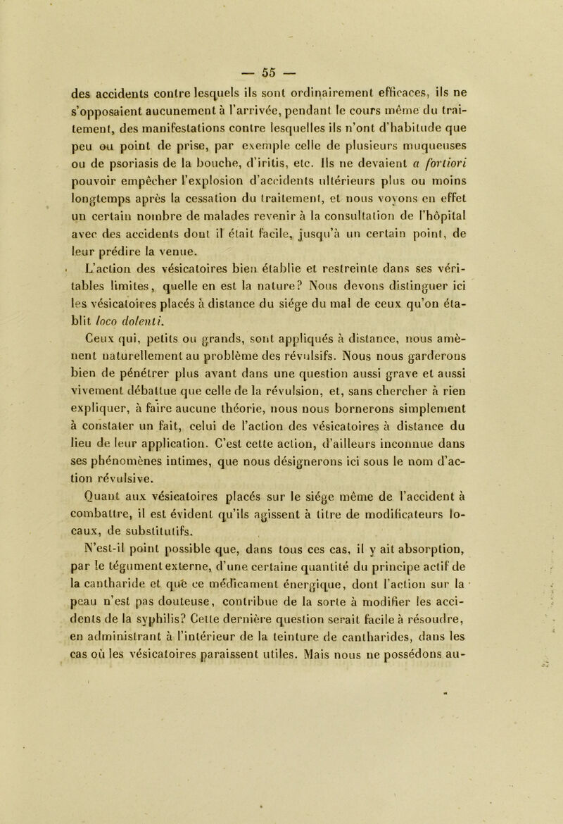 des accidents contre lesquels ils sont ordinairement efficaces, ils ne s’opposaient aucunement à l’arrivée, pendant le cours même du trai- tement, des manifestations contre lesquelles ils n’ont d’habitude que peu ou point de prise, par exemple celle de plusieurs muqueuses ou de psoriasis de la bouche, d’iritis, etc. Ils ne devaient a fortiori pouvoir empêcher l’explosion d’accidents ultérieurs plus ou moins longtemps après la cessation du traitement, et nous voyons en effet un certain nombre de malades revenir à la consultation de l’hôpital avec des accidents dont il était facile, jusqu’à un certain point, de leur prédire la venue. L’action des vésicatoires bien établie et restreinte dans ses véri- tables limites, quelle en est la nature? Nous devons distinguer ici les vésicatoires placés à distance du siège du mal de ceux qu’on éta- blit loco (lofent i. Ceux qui, petits ou grands, sont appliqués à distance, nous amè- nent naturellement au problème des révulsifs. Nous nous garderons bien de pénétrer plus avant dans une question aussi grave et aussi vivement débattue que celle de la révulsion, et, sans chercher à rien expliquer, à faire aucune théorie, nous nous bornerons simplement à constater un fait, celui de l’action des vésicatoires à distance du lieu de leur application. C’est cette action, d’ailleurs inconnue dans ses phénomènes intimes, que nous désignerons ici sous le nom d’ac- tion révulsive. Quant aux vésicatoires placés sur le siège même de l’accident à combattre, il est évident qu’ils agissent à titre de modificateurs lo- caux, de substitutifs. N’est-il point possible que, dans tous ces cas, il y ait absorption, par le tégument externe, d’une certaine quantité du principe actif de la cantharide et que ce médicament énergique, dont l’action sur la peau n’est pas douteuse, contribue de la sorte à modifier les acci- dents de la syphilis? Cette dernière question serait facile à résoudre, en administrant à l’intérieur de la teinture de cantharides, dans les cas où les vésicatoires paraissent utiles. Mais nous ne possédons au- «