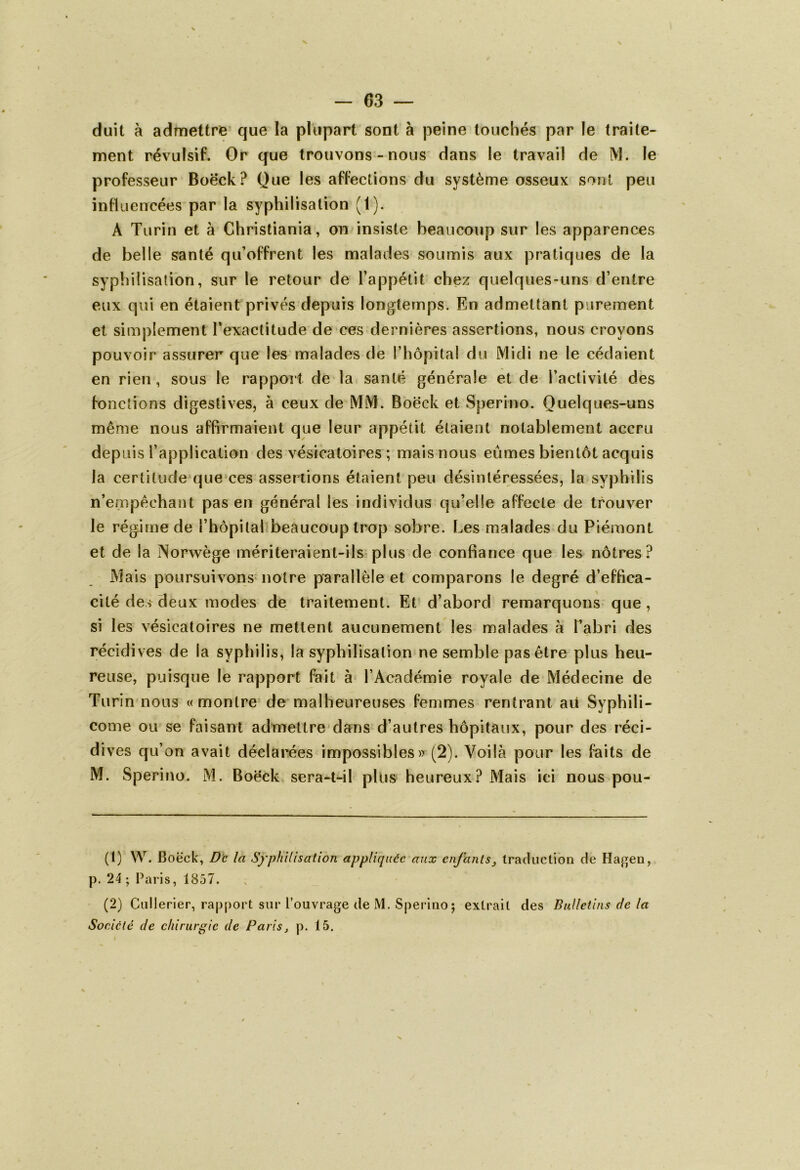 V — 63 — duit à admettre que la plupart sont à peine touchés par le traite- ment révulsif. Or que trouvons-nous dans le travail de M. le professeur Boëck? Que les affections du système osseux sont peu influencées par la syphilisation (1). À Turin et à Christiania, on insiste beaucoup sur les apparences de belle santé qu’offrent les malades soumis aux pratiques de la syphilisation, sur le retour de l’appétit chez quelques-uns d’entre eux qui en étaient privés depuis longtemps. En admettant purement et simplement l'exactitude de ces dernières assertions, nous croyons pouvoir assurer que les malades de l’hôpital du Midi ne le cédaient en rien, sous le rapport de la santé générale et de l’activité des fonctions digestives, à ceux de MM. Boëck et Sperino. Quelques-uns même nous affirmaient que leur appétit étaient notablement accru depuis l’application des vésicatoires ; mais nous eûmes bientôt acquis la certitude que ces assertions étaient peu désintéressées, la syphilis n’empêchant pas en général les individus qu’elle affecte de trouver le régime de l’hôpital beaucoup trop sobre. Les malades du Piémont et de la Norwège mériteraient-ils plus de confiance que les nôtres? Mais poursuivons notre parallèle et comparons le degré d’effica- cité de* deux modes de traitement. Et d’abord remarquons que , si les vésicatoires ne mettent aucunement les malades à l’abri des récidives de la syphilis, la syphilisation ne semble pas être plus heu- reuse, puisque le rapport fait à l’Académie royale de Médecine de Turin nous «montre de malheureuses femmes rentrant ait Syphili- come ou se faisant admettre dans d’autres hôpitaux, pour des réci- dives qu’on avait déclarées impossibles» (2). Voilà pour les faits de M. Sperino. M. Boëck sera-t-il plus heureux? Mais ici nous pou- (1) W. B oeck, De là Syphilisation appliquée aux enfants3 traduction de Hagen, p. 24 ; Paris, 1857. (2) Cullerier, rapport sur l’ouvrage de M. Sperino; extrait des Bulletins de la