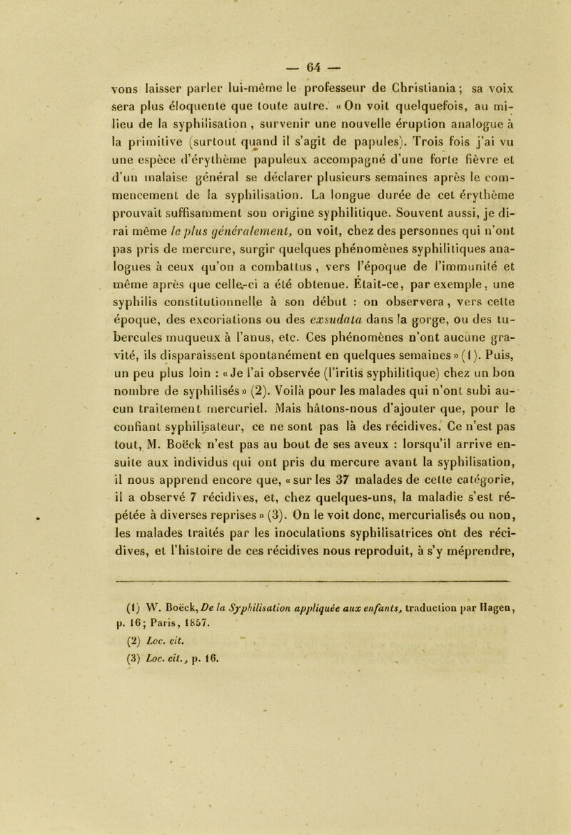 vons laisser parler lui-même le professeur de Christiania ; sa voix sera plus éloquente que toute autre. « On voit quelquefois, au mi- lieu de la syphilisation , survenir une nouvelle éruption analogue à la primitive (surtout quand il s’agit de papules). Trois fois j’ai vu une espèce d’érythème papuleux accompagné d’une forte Fièvre et d’un malaise général se déclarer plusieurs semaines après le com- mencement de la syphilisation. La longue durée de cet érythème prouvait suffisamment son origine syphilitique. Souvent aussi, je di- rai même le plus généralement, on voit, chez des personnes qui n’ont pas pris de mercure, surgir quelques phénomènes syphilitiques ana- logues à ceux qu’on a combattus , vers Fépoque de l’immunité et même après que celle,-ci a été obtenue. Etait-ce, par exemple, une syphilis constitutionnelle à son début : on observera , vers cette époque, des excoriations ou des exsudata dans la gorge, ou des tu- bercules muqueux à l’anus, etc. Ces phénomènes n’ont aucune gra- vité, ils disparaissent spontanément en quelques semaines» (I). Puis, un peu plus loin : «Je i’ai observée (l’iritis syphilitique) chez un bon nombre de syphilisés» (2). Voilà pour les malades qui n’ont subi au- cun traitement mercuriel. Mais hâtons-nous d’ajouter que, pour le confiant syphilisateur, ce ne sont pas là des récidives. Ce n’est pas tout, M. Boëck n’est pas au bout de ses aveux : lorsqu’il arrive en- suite aux individus qui ont pris du mercure avant la syphilisation, il nous apprend encore que, «sur les 37 malades de celte catégorie, il a observé 7 récidives, et, chez quelques-uns, la maladie s’est ré- pétée à diverses reprises » (3). On le voit donc, mercurialisés ou non, les malades traités par les inoculations syphilisatrices oYit des réci- dives, et l’histoire de ces récidives nous reproduit, à s’y méprendre, (1) W. Boëck, De la Syphilisation appliquée aux enfants, traduction par Hagen, p. 16 ; Paris, 1857. (2) Loc. cit. \ (3) Loc. cit., p. 16.