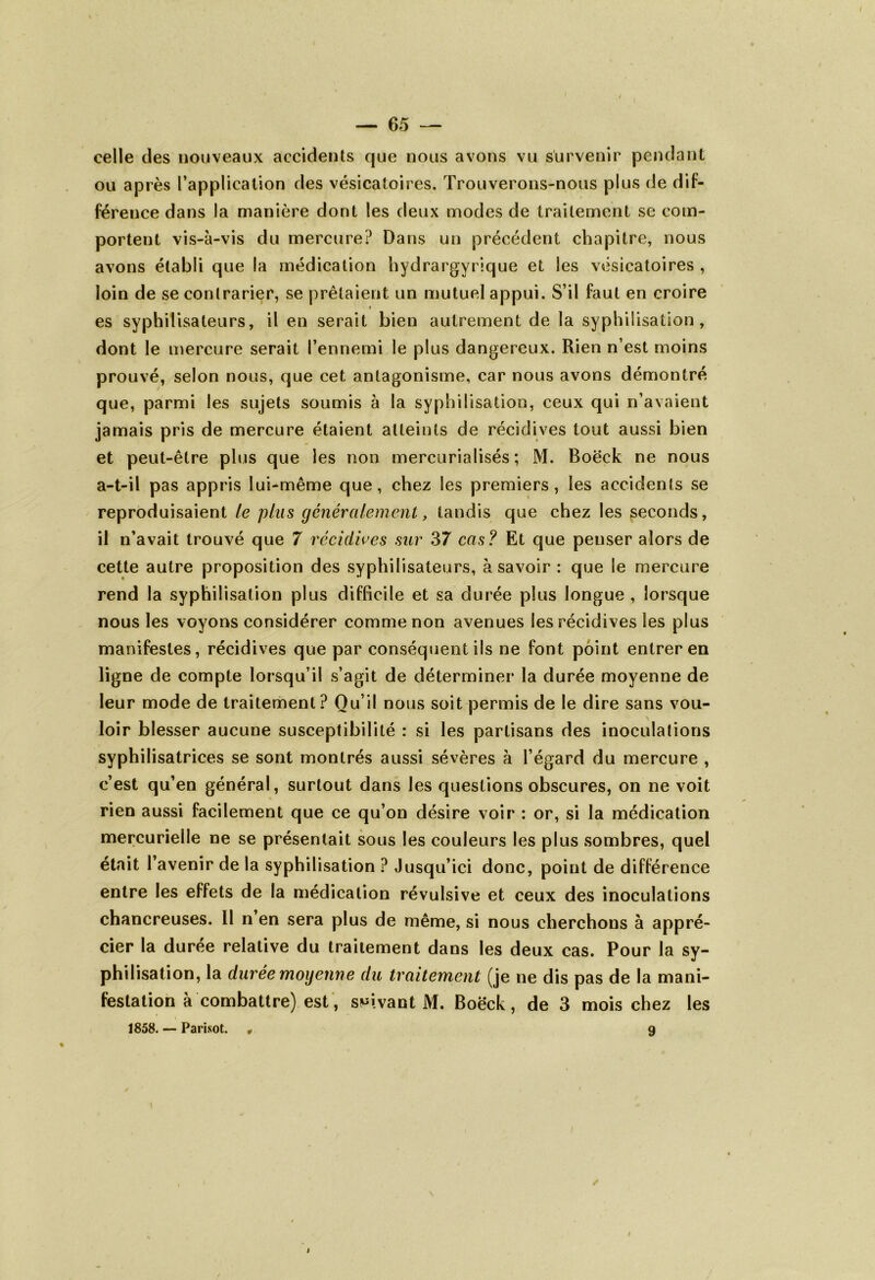 celle des nouveaux accidents que nous avons vu survenir pendant ou après l’application des vésicatoires. Trouverons-nous plus de dif- férence dans la manière dont les deux modes de traitement se com- portent vis-à-vis du mercure? Dans un précédent chapitre, nous avons établi que la médication hydrargyrique et les vésicatoires , loin de se contrarier, se prêtaient un mutuel appui. S’il faut en croire » es syphilisateurs, il en serait bien autrement de la syphilisation, dont le mercure serait l’ennemi le plus dangereux. Rien n’est moins prouvé, selon nous, que cet antagonisme, car nous avons démontré que, parmi les sujets soumis à la syphilisation, ceux qui n’avaient jamais pris de mercure étaient atteints de récidives tout aussi bien et peut-être plus que les non mercorialisés ; M. Boëck ne nous a-t-il pas appris lui-même que , chez les premiers, les accidents se reproduisaient le plus généralement, tandis que chez les seconds, il n’avait trouvé que 7 récidives sur 37 cas? Et que penser alors de cette autre proposition des syphilisateurs, à savoir : que le mercure rend la syphilisation plus difficile et sa durée plus longue , lorsque nous les voyons considérer comme non avenues les récidives les plus manifestes, récidives que par conséquent ils ne font point entrer en ligne de compte lorsqu’il s’agit de déterminer la durée moyenne de leur mode de traitement? Ou’il nous soit permis de le dire sans vou- loir blesser aucune susceptibilité : si les partisans des inoculations syphilisatrices se sont montrés aussi sévères à l’égard du mercure , c’est qu’en général, surtout dans les questions obscures, on ne voit rien aussi facilement que ce qu’on désire voir : or, si la médication mercurielle ne se présentait sous les couleurs les plus sombres, quel était l’avenir de la syphilisation ? Jusqu’ici donc, point de différence entre les effets de la médication révulsive et ceux des inoculations chancreuses. Il n en sera plus de même, si nous cherchons à appré- cier la durée relative du traitement dans les deux cas. Pour la sy- philisation, la durée moyenne du traitement (je ne dis pas de la mani- festation à combattre) est, suivant M. Boëck, de 3 mois chez les 1858. — Parisot. * 9