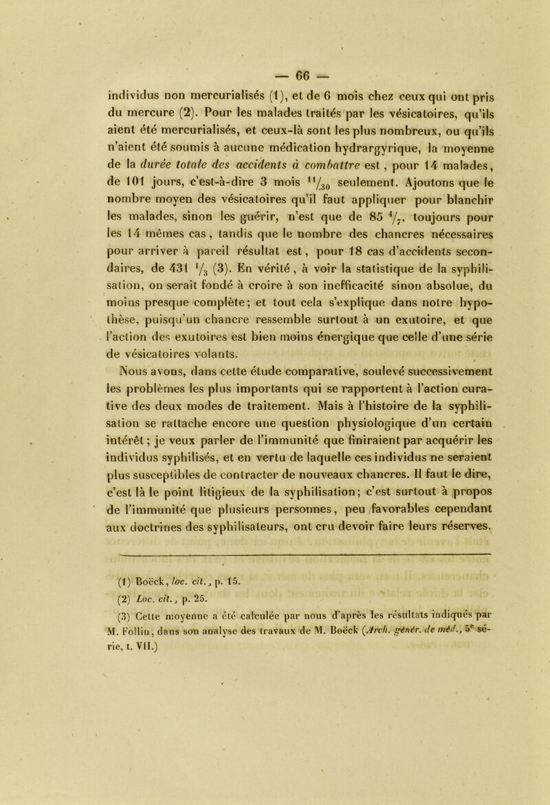 individus non mercurialisés (1), et de 6 mois chez ceux qui ont pris du mercure (2). Pour les malades traités par les vésicatoires, qu’ils aient été mercurialisés, et ceux-là sont les plus nombreux, ou qu’ils n’aient été soumis à aucune médication hydrargyrique, la moyenne de la durée totale des accidents à combattre est, pour 14 malades, de 101 jours, c’est-à-dire 3 mois 11y/30 seulement. x\joutons que le nombre moyen des vésicatoires qu’il faut appliquer pour blanchir les malades, sinon les guérir, n’est que de 85 1 2 3 4/7, toujours pour les 14 mêmes cas, tandis que le nombre des chancres nécessaires pour arriver à pareil résultat est, pour 18 cas d’accidents secon- daires, de 431 V3 (3). En vérité, à voir la statistique de la syphili- sation, on serait fondé à croire à son inefficacité sinon absolue, du moins presque complète; et tout cela s’explique dans notre hypo- thèse, puisqu’un chancre ressemble surtout à un exutoire, et que l’action des exutoires est bien moins énergique que celle d’une série de vésicatoires volants. Nous avons, dans cette étude comparative, soulevé successivement les problèmes les plus importants qui se rapportent à l’action cura- tive des deux modes de traitement. Mais à l’histoire de la syphili- sation se rattache encore une question physiologique d’un certain intérêt; je veux parler de l’immunité que finiraient par acquérir les individus syphilisés, et en vertu de laquelle ces individus ne seraient plus susceptibles de contracter de nouveaux chancres. II faut le dire, c’est là le point litigieux de la syphilisation; c’est surtout à propos de l’immunité que plusieurs personnes, peu favorables cependant aux doctrines des syphilisaleurs, ont cru devoir faire leurs réserves. (1) Boëck, loc. cit., p. 15. (2) Loc. cit., p. 25. (3) Celte moyenne a été calculée par nous d’après les résultats indiqués par M. Follin, dans son analyse des travaux de M. Boëck (Arch. srénér. de méd5e sé- rie, t. VU.) \ \ i