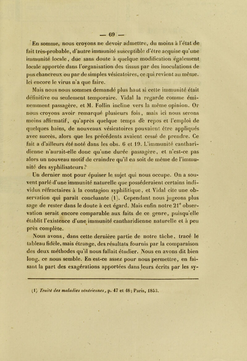 En somme, nous croyons ne devoir admettre, du moins à l’état de Fait très-probable, d’autre immunité susceptible d’être acquise qu’une immunité locale, due sans doute à quelque modification également locale apportée dans l’organisation des tissus par des inoculations de pus chancreux ou par de simples vésicatoires, ce qui revient au même. Ici encore le virus n’a que Faire. Mais nous nous sommes demandé plus haut si celte immunité était définitive ou seulement temporaire. Vidal la regarde comme émi- nemment passagère, et M. Follin incline vers la même opinion. Or nous croyons avoir remarqué plusieurs Fois, mais ici nous serons moins affirmatif, qu’après quelque temps de repos et l’emploi de quelques bains, de nouveaux vésicatoires pouvaient être appliqués avec succès, alors que les précédents avaient cessé de prendre. Ce fait a d’ailleurs été noté dans les obs. G et 19. L’immunité canthari- dienne n’aurait-elle donc qu’une durée passagère, et n’est-ce pas alors un nouveau motif de craindre qu’il en soit de même de l’immu- nité des syphilisateurs ? Un dernier mot pour épuiser le sujet qui nous occupe. On a sou- vent parlé d’une immunité naturelle que posséderaient certains indi- vidus réFractaires à la contagion syphilitique, et Vidal cite une ob- servation qui paraît concluante (1). Cependant nous jugeons plus sage de rester dans le doute à cet égard. Mais enfin notre 21e obser- vation serait encore comparable aux faits de ce genre, puisqu'elle établit l’existence d’une immunité cantharidienne naturelle et à peu près complète. Nous avons, dans cette dernière partie de notre tâche, tracé le tableau fidèle, mais étrange, des résultats fournis par la comparaison des deux méthodes qu’il nous fallait étudier. Nous en avons dit bien long, ce nous semble. En est-ce assez pour nous permettre, en Fai- sant la part des exagérations apportées dans leurs écrits par les sy- (1) Traité des maladies vénériennes, p. 47 et 48; Paris, 1853.