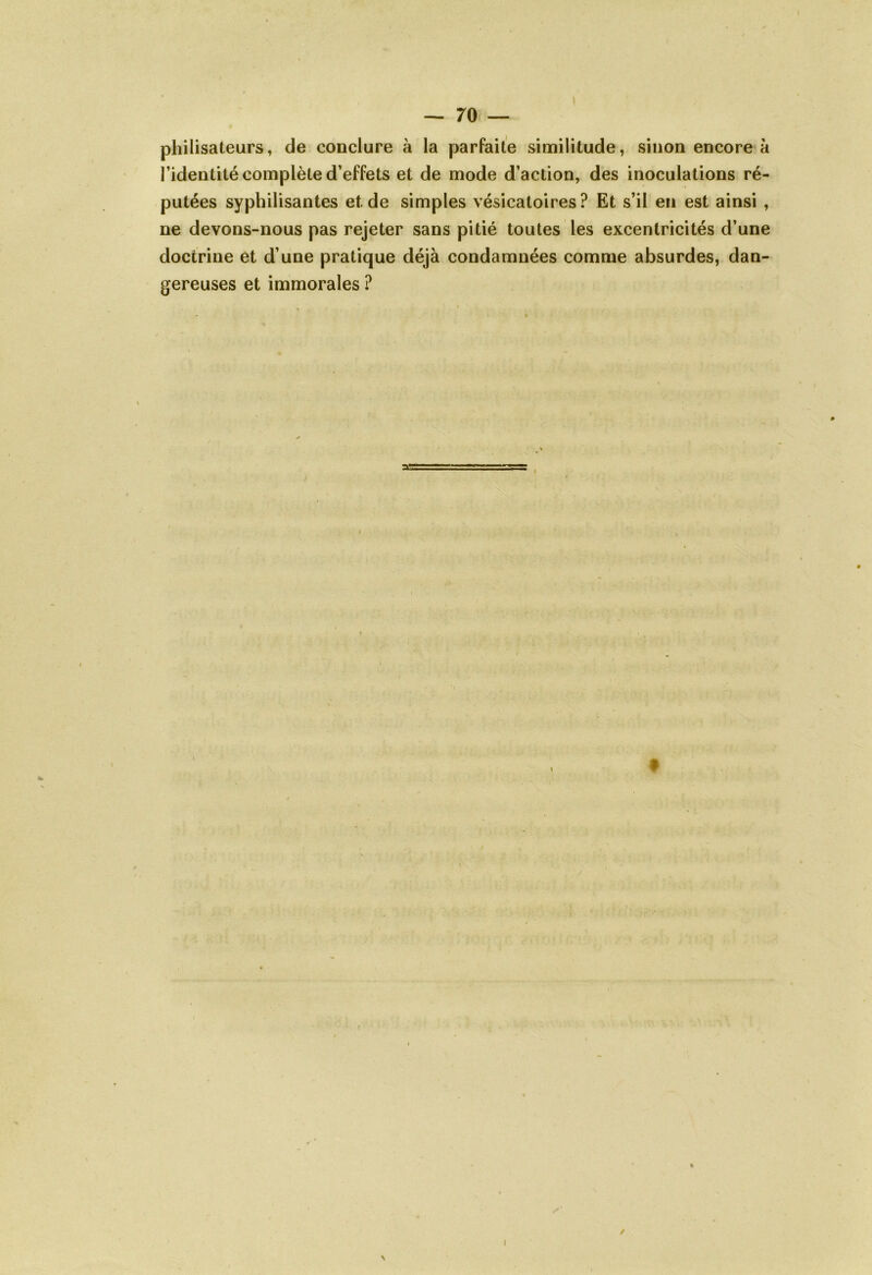 philisateurs, de conclure à la parfaite similitude, sinon encore à l’identité complète d’effets et de mode d’action, des inoculations ré- putées syphilisantes et de simples vésicatoires? Et s’il en est ainsi , ne devons-nous pas rejeter sans pitié toutes les excentricités d’une doctrine et d’une pratique déjà condamnées comme absurdes, dan- gereuses et immorales ? X 9 ! / N