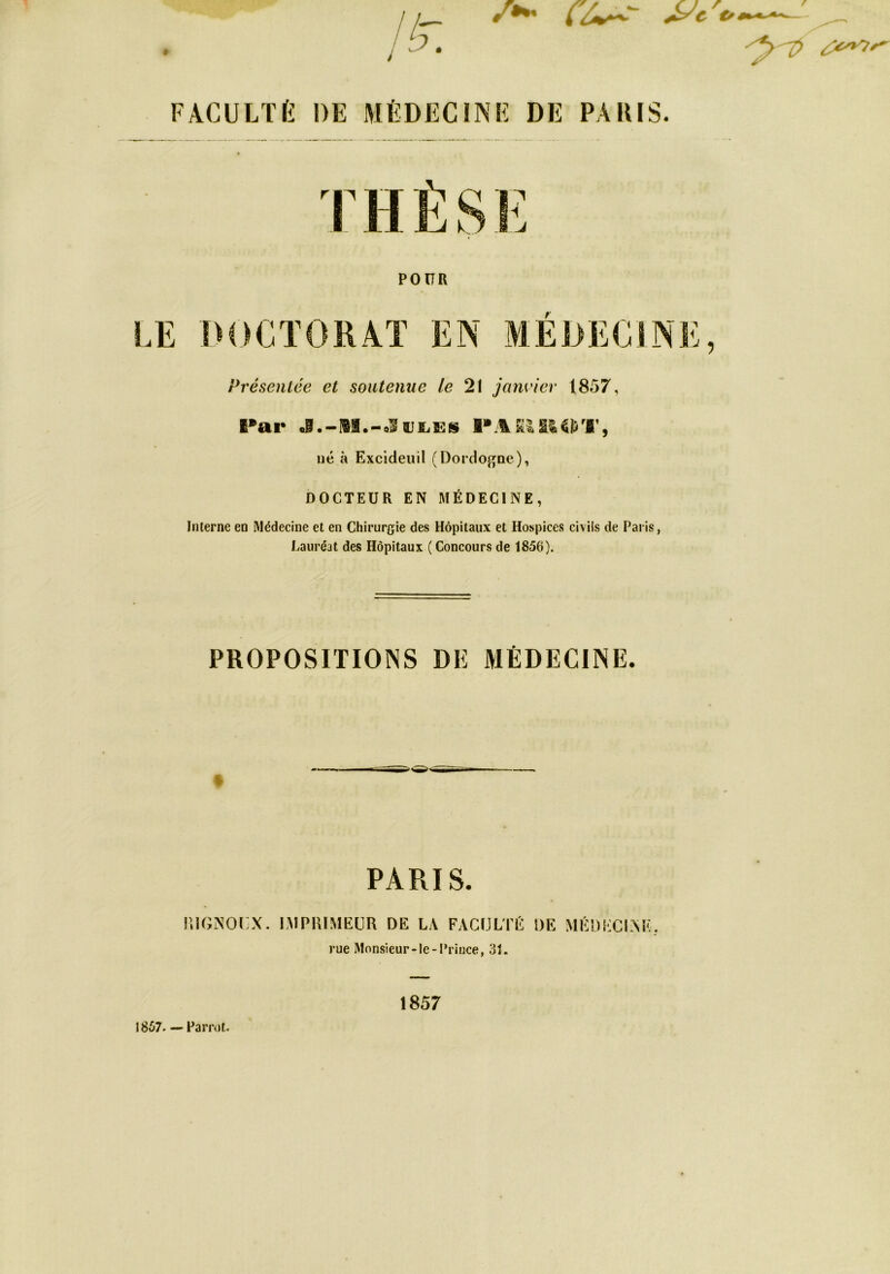 /*» (Z*-'- ' FAC U LT fi DE MÉDECINE DE PARIS. POUR LE DOCTORAT EN MEDECINE, Présentée et soutenue le 21 janvier 1857, Par J.-Ii.-oSajfcES né à Excideuil (Dordogne), DOCTEUR EN MÉDECINE, Interne en Médecine et en Chirurgie des Hôpitaux et Hospices civils de Paris, Lauréat des Hôpitaux ( Concours de 1856). PROPOSITIONS DE MÉDECINE. * PARIS. RIGNOUX. IMPRIMEUR DE LA FACULTÉ DE MÊDKCISE. rue Monsieur-le-Prince, 31. IHÜ7—Famit. 1857