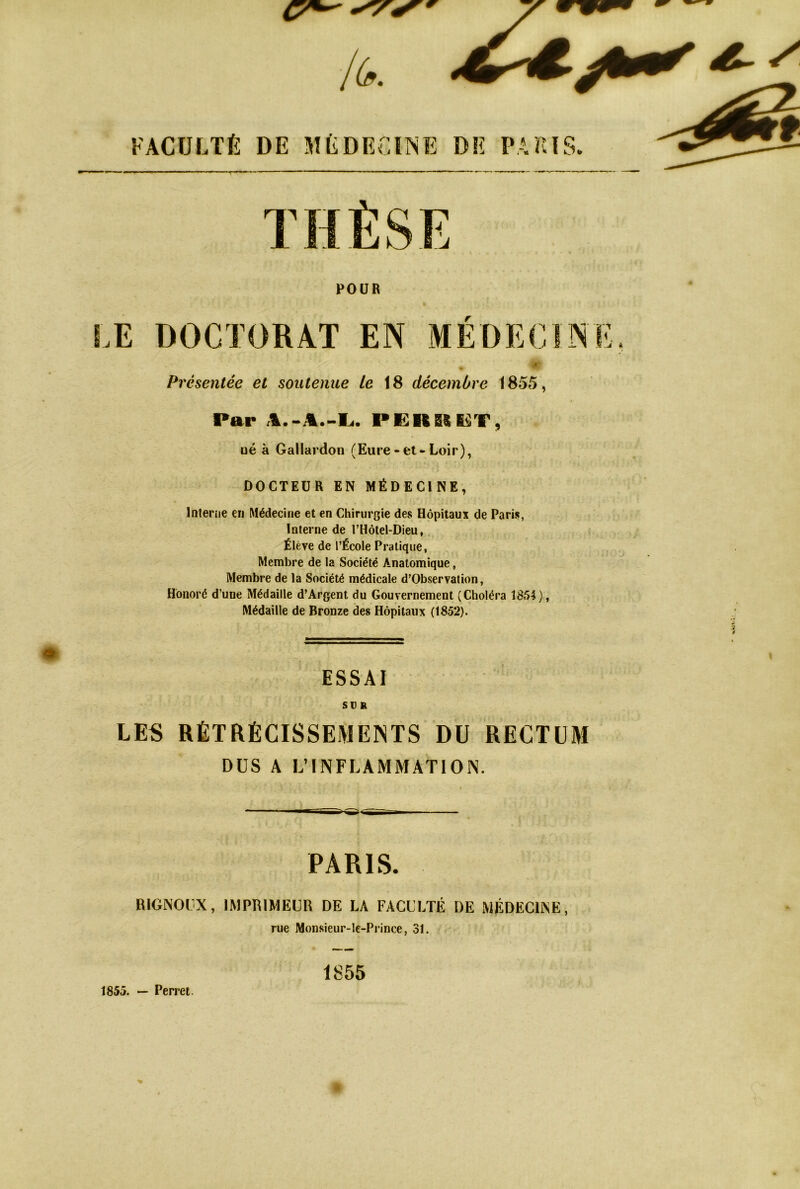 POUR Æ DOCTORAT EN MEDECINE. Présentée et soutenue Le 18 décembre 1855, Par -Ei. PKRglE^T, üé à Gallardon (Eure - et-Loir), DOCTEUR EN MÉDECINE, Inlerne eu Médecine et en Chirurgie des Hôpitaux de Paris, Interne de l’Hôtel-Dieu,, Élève de l’École Pratique, Membre de la Société Anatomique, Membre de la Société médicale d’Observation, Honoré d’une Médaille d’Argent du Gouvernement (Choléra 1854), Médaille de Bronze des Hôpitaux (1852). ESSAI SUR LES RÉTRÉCISSEMENTS DU RECTUM DUS A L’INFLAMMATION. PARIS. RIGNOOX, IMPRIMEUR DE LA FACULTÉ DE MÉDECINE, rue Monsieur-le-Prince, 31. 1855 1855. — Perret. % O