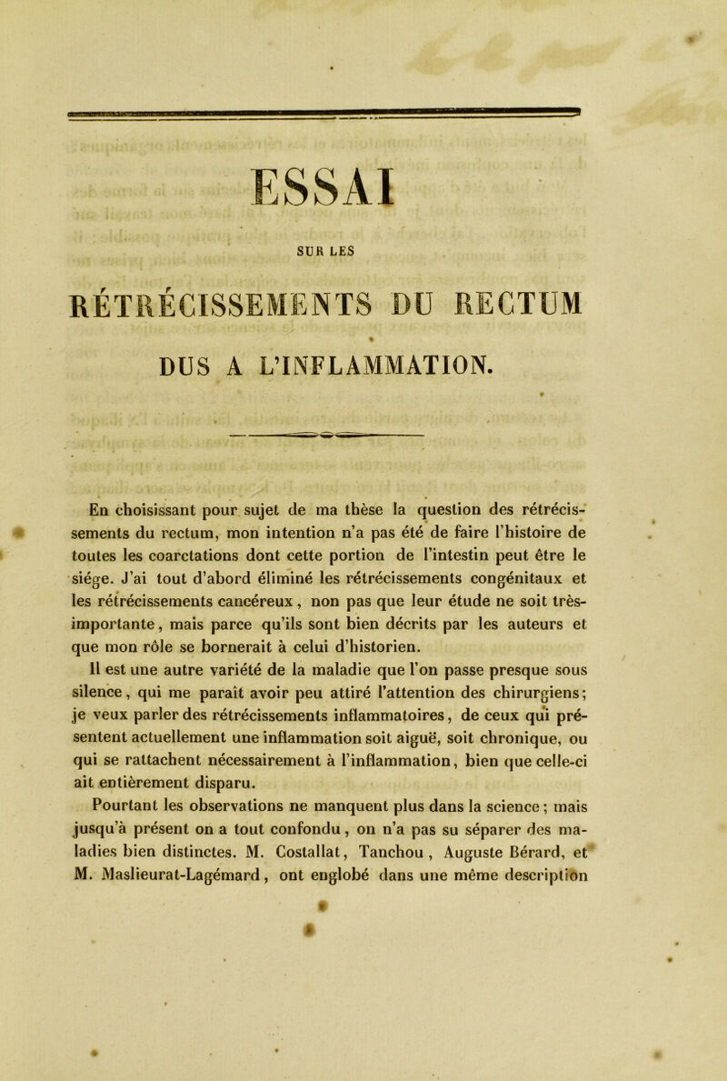En choisissant pour sujet de ma thèse la question des rétrécis- sements du rectum, mon intention n’a pas été de faire l’histoire de toutes les coarctations dont cette portion de l’intestin peut être le siège. J’ai tout d’abord éliminé les rétrécissements congénitaux et les rétrécissements cancéreux, non pas que leur étude ne soit très- importante , mais parce qu’ils sont bien décrits par les auteurs et que mon rôle se bornerait à celui d’historien. Il est une autre variété de la maladie que l’on passe presque sous silence, qui me paraît avoir peu attiré l’attention des chirurgiens; je veux parler des rétrécissements inflammatoires, de ceux qui pré- sentent actuellement une inflammation soit aiguë, soit chronique, ou qui se rattachent nécessairement à l’inflammation, bien que celle-ci ait entièrement disparu. Pourtant les observations ne manquent plus dans la science ; mais jusqu’à présent on a tout confondu, on n’a pas su séparer des ma- ladies bien distinctes. M. Costallat, Tanchou , Auguste Bérard, et M. Maslieurat-Lagémard, ont englobé dans une même description » t