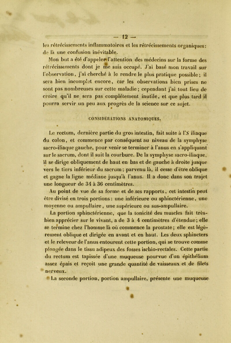 les rétrécissements inflammatoires el les rétrécissements organiques: de là une confusion inévitable. Mon but a été d’appelerv l’attention des médecins sur la forme des rétrécissements dont je me suis occupé. J’ai basé mon travail sur l’observation, j’ai cherché à le rendre le plus pratique possible; il sera bien incomplet encore, car les observations bien prises ne sont pas nombreuses sur cette maladie; cependant j’ai tout lieu de croire qu’il ne sera pas complètement inutile, et que plus tard il pourra servir un peu aux progrès de la science sur ce sujet. CONSIDÉRATIONS ANATOMIQUES. Le rectum, dernière partie du gros intestin, fait suite à VS iliaque du colon, et commence par conséquent au niveau de la symphyse sacro-iliaque gauche, pour venir se terminer à l’anus en s’appliquant sur le sacrum, dont il suit la courbure. De la symphyse sacro-iliaque, il se dirige obliquement de haut en bas et de gauche à droite jusque vers le tiers inférieur du sacrum; parvenu là, il cesse d’être oblique et gagne la ligne médiane jusqu’à l’anus. Il a donc dans son trajet une longueur de 34 à 36 centimètres. Au point de vue de sa forme et de ses rapports, cet intestin peut être divisé en trois portions: une inférieure ou sphinctérienne, une moyenne ou ampullaire, une supérieure ou sus-ampullaire. La portion sphinctérienne, que la tonicité des muscles fait très- bien apprécier sur le vivant, a de 3 à 4 centimètres d’étendue; elle se termine chez l’homme là où commence la prostate; elle est légè- rement oblique et dirigée en avant et en haut. Les deux sphincters et le releveur de l’anus entourent cette portion, qui se trouve comme plongée dans le tissu adipeux des fosses ischio-rectales. Cette partie du rectum est tapissée d’une muqueuse pourvue d’un épithélium assez épais et reçoit une grande quantité de vaisseaux et de filets nerveux. La seconde portion, portion ampullaire, présente une muqueuse « f