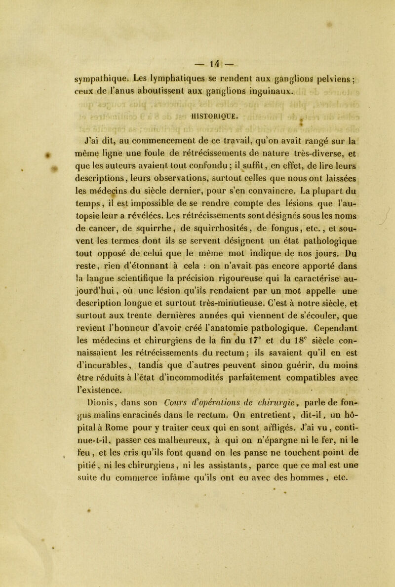 sympathique. Les lymphatiques se rendent aux ganglions pelviens; ceux de l’anus aboutissent aux ganglions inguinaux. HISTORIQUE. % J’ai dit, au commencement de ce travail, qu’on avait rangé sur la même ligne une foule de rétrécissements de nature très-diverse, et que les auteurs avaient tout confondu ; il suffit, en effet, de lire leurs descriptions, leurs observations, surtout celles que nous ont laissées les médecins du siècle dernier, pour s’en convaincre. La plupart du temps, il est impossible de se rendre compte des lésions que l’au- topsie leur a révélées. Les rétrécissements sont désignés sous les noms de cancer, de squirrhe, de squirrhosités, de fongus, etc., et sou- vent les termes dont ils se servent désignent un état pathologique tout opposé de celui que le même mot indique de nos jours. Du reste, rien d’étonnant à cela : on n’avait pas encore apporté dans la langue scientifique la précision rigoureuse qui la caractérise au- jourd’hui , où une lésion qu’ils rendaient par un mot appelle une description longue et surtout très-minutieuse. C’est à notre siècle, et surtout aux trente dernières années qui viennent de s’écouler, que revient l’honneur d’avoir créé l’anatomie pathologique. Cependant les médecins et chirurgiens de la fin du 17® et du 18® siècle con- naissaient les rétrécissements du rectum ; ils savaient qu’il en est d’incurables, tandis que d’autres peuvent sinon guérir, du moins être réduits à l’état d’incommodités parfaitement compatibles avec l’existence. Dionis, dans son Cours d'opérations de chirurgie, parle de fon- gus malins enracinés dans le rectum. On entretient, dit-il, un hô- pital à Rome pour y traiter ceux qui en sont affligés. J’ai vu , conti- nue-t-il, passer ces malheureux, à qui on n’épargne ni le fer, ni le feu, et les cris qu’ils font quand on les panse ne touchent point de pitié, ni les chirurgiens, ni les assistants, parce que ce mal est une suite du commerce infâme qu’ils ont eu avec des hommes, etc. s