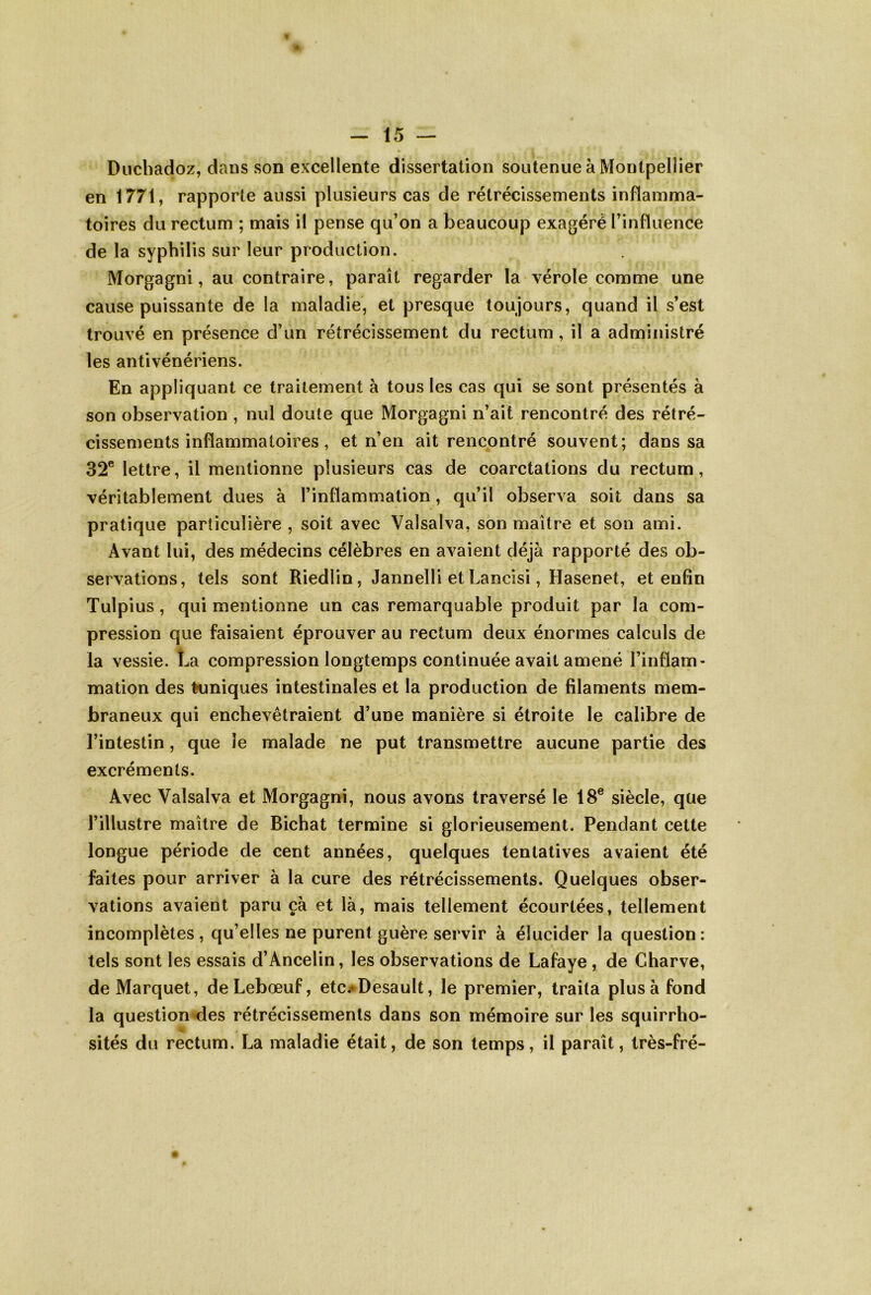 Duchadoz, dans son excellente dissertation soutenue à Montpellier en 1771, rapporte aussi plusieurs cas de rétrécissements inflamma- toires du rectum ; mais il pense qu’on a beaucoup exagéré l’influence de la syphilis sur leur production. Morgagni, au contraire, paraît regarder la vérole comme une cause puissante de la maladie, et presque toujours, quand il s’est trouvé en présence d’un rétrécissement du rectum , il a administré les antivénériens. En appliquant ce traitement à tous les cas qui se sont présentés à son observation , nul doute que Morgagni n’ait rencontré des rétré- cissements inflammatoires, et n’en ait rencontré souvent; dans sa 32® lettre, il mentionne plusieurs cas de coarctations du rectum, véritablement dues à l’inflammation, qu’il observa soit dans sa pratique particulière , soit avec Valsalva, son maître et son ami. Avant lui, des médecins célèbres en avaient déjà rapporté des ob- servations, tels sont Riedlin, Jannelli et Lancisi, Hasenet, et enfin Tulpius, qui mentionne un cas remarquable produit par la com- pression que faisaient éprouver au rectum deux énormes calculs de la vessie. La compression longtemps continuée avait amené l’inflam- mation des tuniques intestinales et la production de filaments mem- braneux qui enchevêtraient d’une manière si étroite le calibre de l’intestin, que le malade ne put transmettre aucune partie des excréments. Avec Valsalva et Morgagni, nous avons traversé le 18® siècle, que l’illustre maître de Bichat termine si glorieusement. Pendant cette longue période de cent années, quelques tentatives avaient été faites pour arriver à la cure des rétrécissements. Quelques obser- vations avaient paru çà et là, mais tellement écourtées, tellement incomplètes, qu’elles ne purent guère servir à élucider la question: tels sont les essais d’Ancelin, les observations de Lafaye, de Charve, de Marquet, deLebœuf, etc.*Desault, le premier, traita plus à fond la question<les rétrécissements dans son mémoire sur les squirrho- sités du rectum. La maladie était, de son temps, il paraît, très-fré-