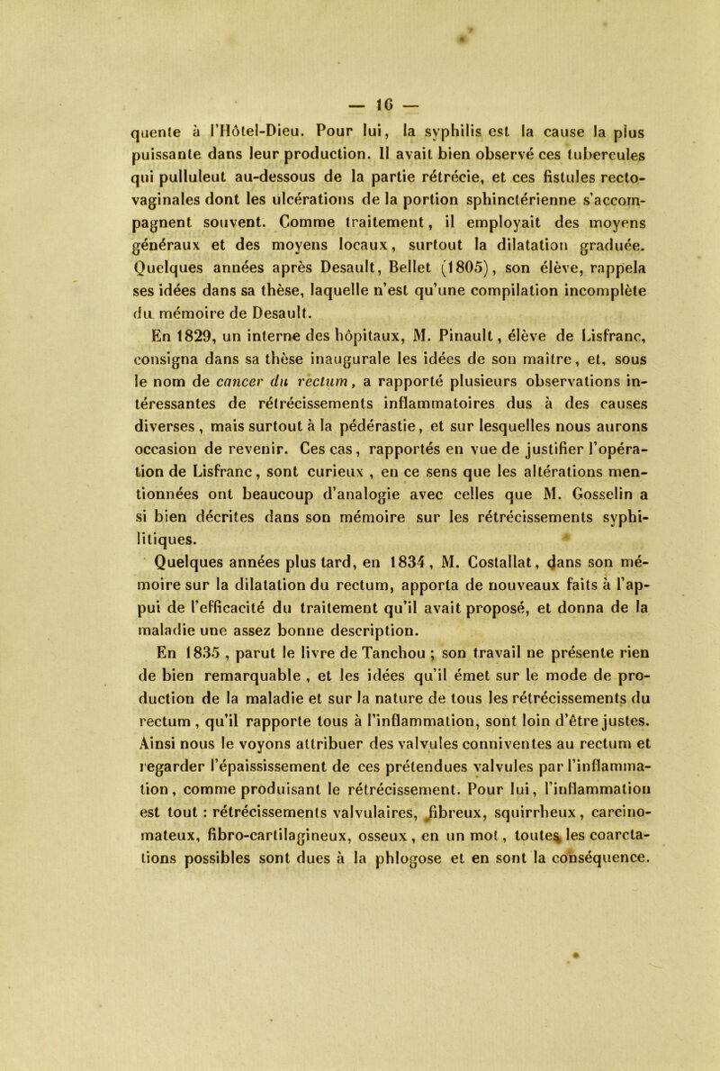 qiiente à THotel-Dieu. Pour lui, la syphilis est la cause la plus puissante dans leur production. Il avait bien observé ces tubercules qui pulluleut au-dessous de la partie rétrécie, et ces fistules recto- vaginales dont les ulcérations de la portion sphinctérienne s’accom- pagnent souvent. Comme traitement, il employait des moyens généraux et des moyens locaux, surtout la dilatation graduée. Quelques années après Desault, Bellet (1805), son élève, rappela ses idées dans sa thèse, laquelle n’est qu’une compilation incomplète du mémoire de Desault. En 1829, un interne des hôpitaux, M. Pinault, élève de Lisfranc, consigna dans sa thèse inaugurale les idées de son maître, et, sous le nom de cancer dn rectum, a rapporté plusieurs observations in- téressantes de rétrécissements inflammatoires dus à des causes diverses , mais surtout à la pédérastie, et sur lesquelles nous aurons occasion de revenir. Ces cas, rapportés en vue de justifier l’opéra- tion de Lisfranc, sont curieux , en ce sens que les altérations men- tionnées ont beaucoup d’analogie avec celles que M. Gosselin a si bien décrites dans son mémoire sur les rétrécissements syphi- litiques. Quelques années plus tard, en 1834, M. Costallat, (Jans son mé- moire sur la dilatation du rectum, apporta de nouveaux faits à l’ap- pui de l’efficacité du traitement qu’il avait proposé, et donna de la maladie une assez bonne description. En 1835 , parut le livre de Tanchou ; son travail ne présente rien de bien remarquable , et les idées qu’il émet sur le mode de pro- duction de la maladie et sur la nature de tous les rétrécissements du rectum , qu’il rapporte tous à l’inflammation, sont loin d’être justes. Ainsi nous le voyons attribuer des valvules conniventes au rectum et regarder l’épaississement de ces prétendues valvules par l’inflamma- tion , comme produisant le rétrécissement. Pour lui, l’inflammation est tout : rétrécissements valvulaires, /ibreux, squirrheux, carcino- mateux, fibro-cartilagineux, osseux , en un mot, toutes les coarcta- tions possibles sont dues à la phlogose et en sont la conséquence.