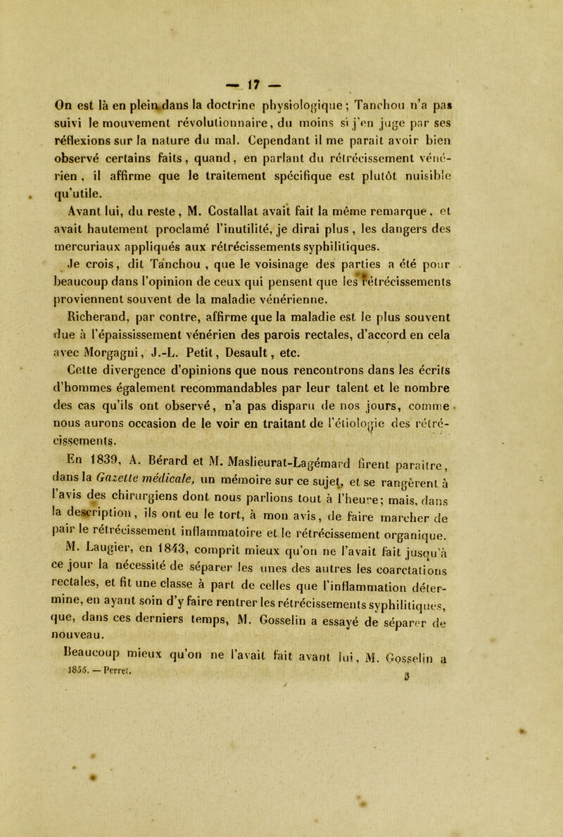 On est là en plein.dans la doctrine physiologique; Tanchou n’a pa* suivi le mouvement révolutionnaire, du moins si j’on juge par ses réflexions sur la nature du mal. Cependant il me paraît avoir bien observé certains faits, quand, en parlant du rétrécissement véné- rien , il affirme que le traitement spécifique est plutôt nuisible qu’utile. Avant lui, du reste, M. Costallat avait fait la même remarque, et avait hautement proclamé l’inutilité, je dirai plus , les dangers des mercuriaux appliqués aux rétrécissements syphilitiques. Je crois, dit Tanchou , que le voisinage des parties a été pour beaucoup dans l’opinion de ceux qui pensent que les rétrécissements proviennent souvent de la maladie vénérienne. Richerand, par contre, affirme que la maladie est le plus souvent due à l’épaississement vénérien des parois rectales, d’accord en cela avec Morgagui, J.-L. Petit, Desault, etc. Cette divergence d’opinions que nous rencontrons dans les écrits d’hommes également recommandables par leur talent et le nombre des cas qu’ils ont observé, n’a pas disparu de nos jours, comme* nous aurons occasion de le voir en traitant de l’étiologie des rétré- cissementSt En 1839, A. Bérard et M. Maslieurat-Lagémard firent paraître, dans la Gazette médicale, un mémoire sur ce sujet, et se rangèrent à l’avis des chirurgiens dont nous parlions tout à l’heure; mais, dans la description, ils ont eu le tort, à mon avis, de faire marcher de paii le rétrécissement inflammatoire et le rétrécissement organique. M. Laugier, en 1843, comprit mieux qu’on ne l’avait fait jusqu’à ce jour la nécessité de séparer les unes des autres les coarctations rectales, et fit une classe à part de celles que l’inflammation déter- mine, en ayant soin d’y faire rentrer les rétrécissements syphilitiques, que, dans ces derniers temps, M. Gosselin a essayé de séparer de nouveau. Beaucoup mieux qu’on ne l’avait fait avant lui, M. Cxossefin a J855, — Perrei. »