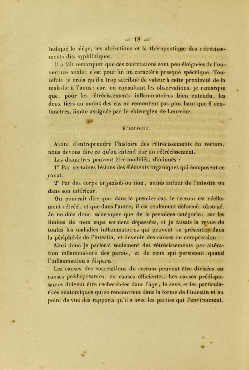 indiqué le siège, les altérations et la thérapeutique des rétrécisse- ments dits syphilitiques. Il a fait remarquer que ces coarctations sont peu éloignées de l’ou- verture anale ; c’est pour lui un caractère presque spécifique. Tou- tefois je crois qu’il a trop attribué de valeur à cette proximité de la maladie à l’anus ; car, en consultant les observations, je remarque que, pour les rétrécissements inflammatoires bien entendu, les deux tiers au moins des cas ne remontent pas plus haut que 6 cen- timètres, limite assignée par le chirurgien de Lourcine. ÉTIOLOGIE. Avant d’entreprendre l’histoire des rétrécissements du rectum^ nous devons dire ce qu’on entend par un rétrécissement. Les diamètres peuvent être modifiés, diminués : 1® Par certaines lésions des éléments organiques qui composent ce canal ; 2° Par des corps organisés ou non , situés autour de l’intestin ou dans son intérieur. On pourrait dire que, dans le premier cas, le rectum est réelle- ment rétréci, et que dans l’autre, il est seulement déformé, obstrué. Je ne dois donc m’occuper que de la première catégorie ; car les limites de mon sujet seraient dépassées, si je faisais la revue de toutes les maladies inflammatoires qui peuvent se présenter» dans la périphérie de l’intestin, et devenir des causes de compression. Ainsi donc je parlerai seulement des rétrécissements par altéra- tion inflammatoire des parois, et de ceux qui persistent quand l’inflammation a disparu. Les cauvses des coarctations du rectum peuvent être divisées en causes prédisposantes, en causes efficientes. Les causes prédispo- santes doivent être recherchées dans l’âge, le sexe, et les particula- rités anatomiques qui se rencontrent dans la forme de l’intestin et au point de vue des rapports qu’il a avec les parties qui l’environnent.