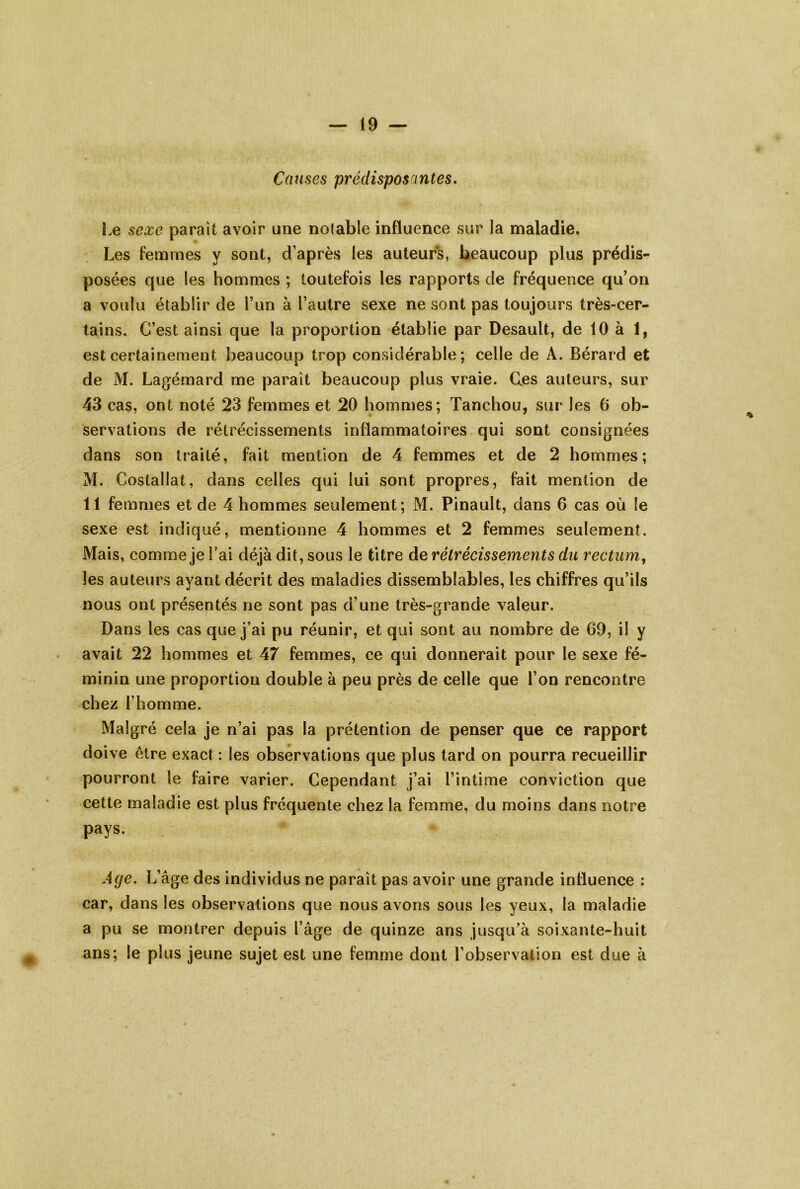 Causes prédisposantes. I.e sexe parait avoir une notable influence sur la maladie. Les femmes y sont, d’après les auteurs, beaucoup plus prédis- posées que les hommes ; toutefois les rapports de fréquence qu’on a voulu établir de Tun à l’autre sexe ne sont pas toujours très-cer- tains. C’est ainsi que la proportion établie par Desault, de 10 à 1, est certainement beaucoup trop considérable; celle de A. Bérard et de M. Lagémard me paraît beaucoup plus vraie. G.es auteurs, sur 43 cas, ont noté 23 femmes et 20 hommes; Tanchou, sur les 6 ob- servations de rétrécissements inflammatoires qui sont consignées dans son traité, fait mention de 4 femmes et de 2 hommes; M. Costallat, dans celles qui lui sont propres, fait mention de 11 femmes et de 4 hommes seulement; M. Pinault, dans 6 cas où le sexe est indiqué, mentionne 4 hommes et 2 femmes seulement. Mais, comme je l’ai déjà dit, sous le titre de rétrécissements du rectum^ les auteurs ayant décrit des maladies dissemblables, les chiffres qu’ils nous ont présentés ne sont pas d’une très-grande valeur. Dans les cas que j’ai pu réunir, et qui sont au nombre de 69, il y avait 22 hommes et 47 femmes, ce qui donnerait pour le sexe fé- minin une proportion double à peu près de celle que l’on rencontre chez l’homme. Malgré cela je n’ai pas la prétention de penser que ce rapport doive être exact: les observations que plus tard on pourra recueillir pourront le faire varier. Cependant j’ai l’intime conviction que cette maladie est plus fréquente chez la femme, du moins dans notre pays. Age. L’âge des individus ne paraît pas avoir une grande influence : car, dans les observations que nous avons sous les yeux, la maladie a pu se montrer depuis l’âge de quinze ans jusqu’à soixante-huit ans; le plus jeune sujet est une femme dont l’observation est due à