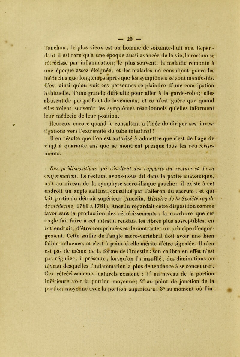 Tanclioii, le plus vieux est un homme de soixante-huit ans. Cepen- dant il est rare qu’à une époque aussi avancée de la vie, le rectum se rétrécisse par inflammation; le plus souvent, la maladie remonte à une époque assez éloignée, et les malades ne consultent guère les Inédecins que longtemps après que les symptômes se sont manifestés. C’est ainsi qu’on voit ces personnes se plaindre d’une constipation habituelle, d’une grande difficulté pour aller à la garde-robe; elles abusent de purgatifs et de lavements, et ce n’est guère que quand elles voient survenir les symptômes réactionnels qu’elles informent leur médecin de leur position. Heureux encore quand le consultant a l’idée de diriger ses inves- ti oations vers l’extrémité du tube intestinal ! O Il en résulte que l’on est autorisé à admettre que c’est de l’âge de vingt à quarante ans que se montrent presque tous les rétrécisse- ments. Des prédispositions qui résultent des rapports du rectum et de sa conformation. Le rectum, avons-nous dit dans la partie anatomique, nait au niveau de la symphyse sacro-iliaque gauche; il existe à cet endroit un angle saillant, constitué par l’aileron du sacrum , et qui fait partie du détroit supérieur (Ancelin, Histoire de la Société royale de médecine, 1780 à 1781). Ancelin regardait cette disposition comme favorisant la production des rétrécissements : la courbure que cet angle fait faire à cet intestin rendant les fibres plus susceptibles, en cet endroit, d’être comprimées et de contracter un principe d’engor- gement. Cette saillie de l’angle sacro-vertébral doit avoir une bien faible influence, et c’est à peine si elle mérite d’être signalée. 11 n’en est pas de même de la forme de l’intestin : son calibre en effet n’est pas régulier; il présente, lorsqu’on l’a insufflé, des diminutions au niveau desquelles l’inflammation a plus de tendance à se concentrer. Ce> rétrécissements naturels existent : 1® au niveau de la portion inférieure avec la portion moyenne; 2^ au point de jonction de la portion moyenne avec la portion supérieure; 3° au moment où l’in-