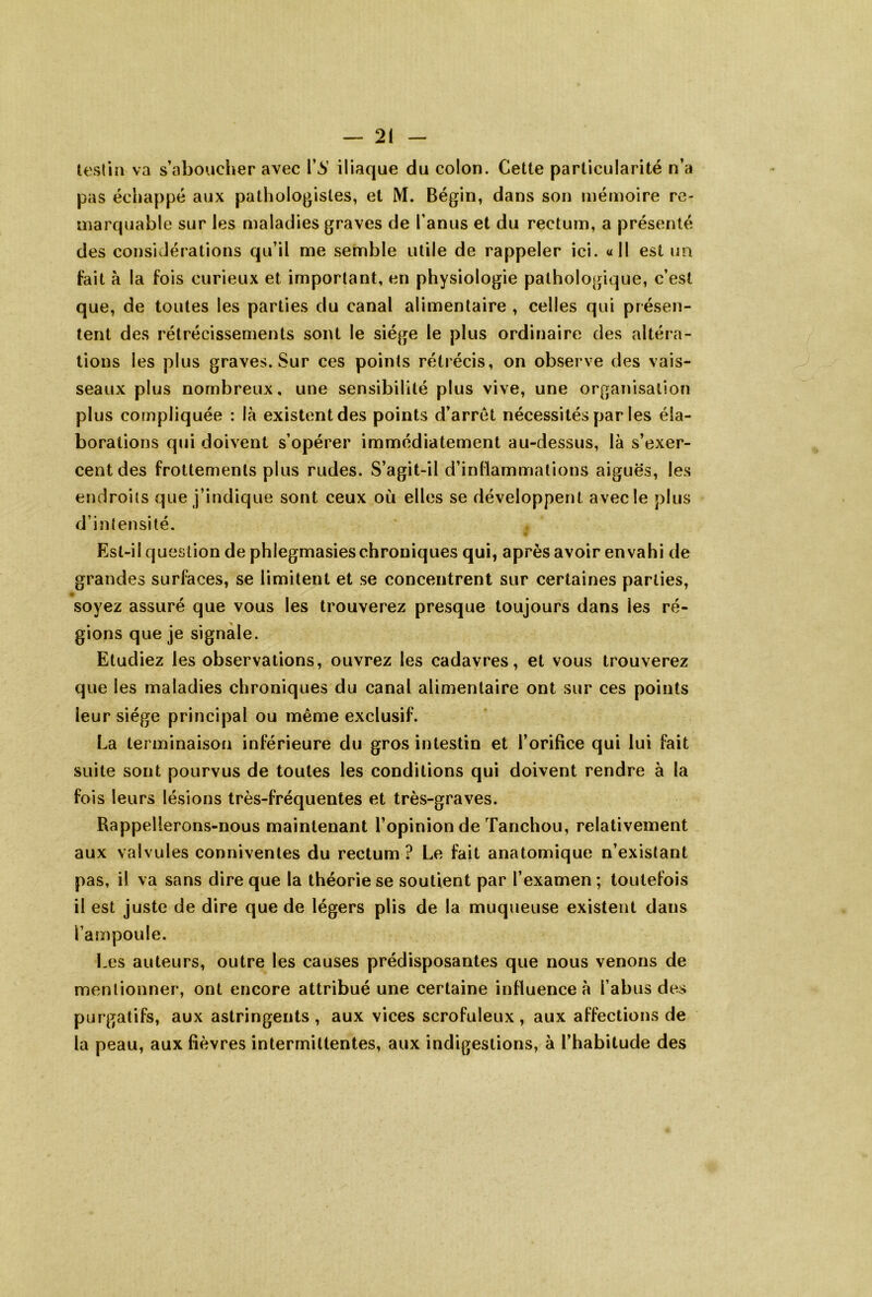 testin va s’aboucher avec 1’^’ iliaque du colon. Cette particularité n’a pas échappé aux pathologistes, et M. Bégin, dans son mémoire re- marquable sur les maladies graves de l’anus et du rectum, a présenté des considérations qu’il me semble utile de rappeler ici. «Il est ua fait à la fois curieux et important, en physiologie pathologique, c’est que, de toutes les parties du canal alimentaire , celles qui présen- tent des rétrécissements sont le siège le plus ordinaire des altéra- tions les plus graves. Sur ces points rétrécis, on observe des vais- seaux plus nombreux, une sensibilité plus vive, une organisation plus compliquée : là existent des points d’arrêt nécessités par les éla- borations qui doivent s’opérer immédiatement au-dessus, là s’exer- cent des frottements plus rudes. S’agit-il d’inflammations aiguës, les endroits que j’indique sont ceux où elles se développent avec le plus d’intensité. Est-il question de phlegmasieschroniques qui, après avoir envahi de grandes surfaces, se limitent et se concentrent sur certaines parties, soyez assuré que vous les trouverez presque toujours dans les ré- gions que je signale. Etudiez les observations, ouvrez les cadavres, et vous trouverez que les maladies chroniques du canal alimentaire ont sur ces points leur siège principal ou même exclusif. La terminaison inférieure du gros intestin et l’orifice qui lui fait suite sont pourvus de toutes les conditions qui doivent rendre à la fois leurs lésions très-fréquentes et très-graves. Rappellerons-nous maintenant l’opinion de Tanchou, relativement aux valvules conniventes du rectum ? Le fait anatomique n’existant pas, il va sans dire que la théorie se soutient par l’examen ; toutefois il est juste de dire que de légers plis de la muqueuse existent dans l’ampoule. Les auteurs, outre les causes prédisposantes que nous venons de mentionner, ont encore attribué une certaine influence à l’abus des purgatifs, aux astringents, aux vices scrofuleux, aux affections de la peau, aux fièvres intermittentes, aux indigestions, à l’habitude des