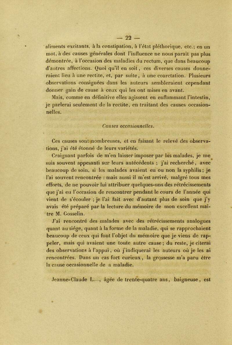 aliments excitants, à la constipation, à l’état pléthorique, etc.; en un mot, à des causes générales dont l’influence ne nous paraît pas plus démontrée, à l’occasion des maladies du rectum, que dans beaucoup d’autres affections. Quoi qu’il en soit, ces diverses causes donne- raient lieu l\ une rectite, et, par suite, à une coarctation. Plusieurs observations consignées dans les auteurs sembleraient cependant donner gain de cause à ceux qui les ont mises en avant. Mais, comme en définitive elles agissent en enflammant l’intestin, je parlerai seulement de la redite, en traitant des causes occasion- nelles. Causes occasionnelles. Ces causes sont .nombreuses, et en faisant le relevé des observa- tions, j’ai été étonné de leurs variétés. Craignant parfois de m’en laisser imposer par les malades, je me suis souvent appesanti sur leurs antécédents ; j’ai recVierché, avec beaucoup de soin, si les malades avaient eu ou non la syphilis; je l’ai souvent rencontrée : mais aussi il m’est arrivé, malgré tous mes efforts, de ne pouvoir lui attribuer quelques-uns des rétrécissements que j’ai eu l’occasion de rencontrer pendant le cours de l’année qui vient de s’écouler ; je l’ai fait avec d’autant plus de soin que j’y avais été préparé par la lecture du mémoire de mon excellent maî- tre M. Gosselin. J’ai rencontré des malades avec des rétrécissements analogues quant au siège, quant à la forme de la maladie, qui se rapprochaient beaucoup de ceux qui font l’objet du mémoire que je viens de rap- peler, mais qui avaient une toute autre cause ; du reste, je citerai des observations à l’appui, où j’indiquerai les auteurs où je les ai rencontrées. Dans un cas fort curieux, la grossesse m’a paru être la cause occasionnelle de a maladie. Jeanne-Claude L..., âgée de trente-quatre ans, baigneuse, est