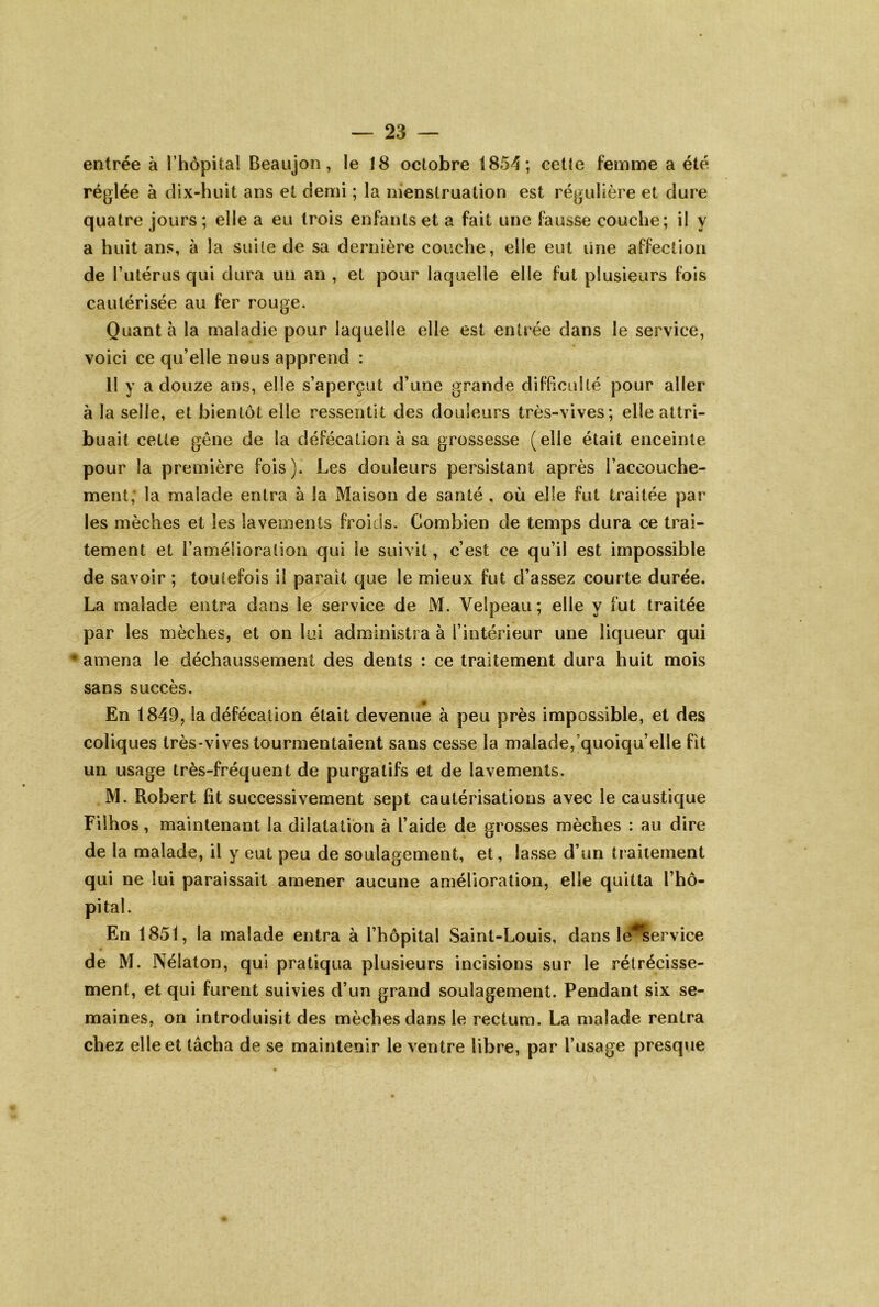 entrée à l’hôpital Beaujon, le 18 octobre 1854; cette femme a été réglée à dix-huit ans et demi ; la menstruation est régulière et dure quatre jours; elle a eu trois enfants et a fait une fausse couche; il y a huit ans, à la suite de sa dernière couche, elle eut une affection de Tutérus qui dura un an , et pour laquelle elle fut plusieurs fois cautérisée au fer rouge. Quant à la maladie pour laquelle elle est entrée dans le service, voici ce qu’elle nous apprend : H y a douze ans, elle s’aperçut d’une grande difficulté pour aller à la selle, et bientôt elle ressentit des douleurs très-vives; elle attri- buait cette gène de la défécation à sa grossesse (elle était enceinte pour la première fois). Les douleurs persistant après l’accouche- ment, la malade entra à la Maison de santé , où elle fut traitée par les mèches et les lavements froids. Combien de temps dura ce trai- tement et l’amélioration qui le suivit, c’est ce qu’il est impossible de savoir ; toutefois il paraît que le mieux fut d’assez courte durée. La malade entra dans le service de M. Velpeau ; elle y fut traitée par les mèches, et on lui administra à l’intérieur une liqueur qui • amena le déchaussement des dents : ce traitement dura huit mois sans succès. En 1849, la défécation était devenue à peu près impossible, et des coliques très-vives tourmentaient sans cesse la malade,'quoiqu’elle fit un usage très-fréquent de purgatifs et de lavements. M. Robert fit successivement sept cautérisations avec le caustique Fiihos, maintenant la dilatation à l’aide de grosses mèches : au dire de la malade, il y eut peu de soulagement, et, lasse d’un traitement qui ne lui paraissait amener aucune amélioration, elle quitta l’hô- pital. En 1851, la malade entra à l’hôpital Saint-Louis, dans lé^service de M. Nélaton, qui pratiqua plusieurs incisions sur le rétrécisse- ment, et qui furent suivies d’un grand soulagement. Pendant six se- maines, on introduisit des mèches dans le rectum. La malade rentra chez elle et lâcha de se maintenir le ventre libre, par l’usage presque