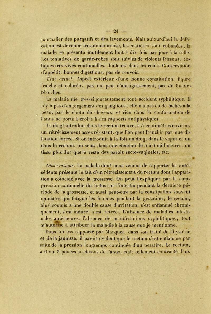 journalier des piirgaliFs et des lavemenîs. Mais aujourd’hui la défé- cation est devenue très-douloureuse, les matières sont rubanées, la malade se présente inutilement huit à dix fois par jour à la selle. S^es tentatives de garde-robes sont suivies de violents frissons, co- liques très-vives continuelles, douleurs dans les reins. Conservation d’appétit, bonnes digestions, pas de renvois. Etat actuel. Aspect extérieur d’une bonne constitution, figure fraîche et colorée, pas ou peu d’amaigrissement, pas de (lueurs blanches. La malade nie très-vigoureusement tout accident syphilitique. Il n’y a pas d’engorgement des ganglions; elle n’a pas eu de taches à la peau, pas de chute de cheveux, et rien dans la conformation de l’anus ne porte à croire à des rapports antiphysiques. Le doigt introduit dans le rectum trouve, à 5 centimètres environ, un rétrécissement assez résistant, que l’on peut francliir par une di- latation forcée. Si on introduit à la fois un doigt dans le vagin et un dans le rectum, on sent, dans une étendue de 5 à 6 millimètres, un tissu plus dur que le reste des parois recto-vaginales, etc. Observations. La malade dont nous venons de rapporter les anté- cédents présente le fait d’un rétrécissement du rectum dont l’appari- tion a coïncidé avec la grossesse. On peut l’expliquer par la com- pression continuelle du fœtus sur l’intestin pendant la dernière pé- riode de la grossesse, et aussi peut-être par la constipation souvent opiniâtre qui fatigue les femmes pendant la gestation ; le rectum, ainsi soumis à une double cause d’irritation, s’est enflammé chroni- quement, s’est induré, s’est rétréci. L’absence de maladies intesti- nales antérieures, l’absence de manifestations syphilitiques, tout m’autorise à attribuer la maladie à la cause que je mentionne. Dans un cas rapporté par Marque!, dans son traité de l’hystérie et de la jaunisse, il paraît évident que le rectum s’est enflammé par suite de la pression longtemps continuée d’un pessaire. Le rectum, à 6 ou 7 pouces au-dessus de l’anus, était tellement contracté dans