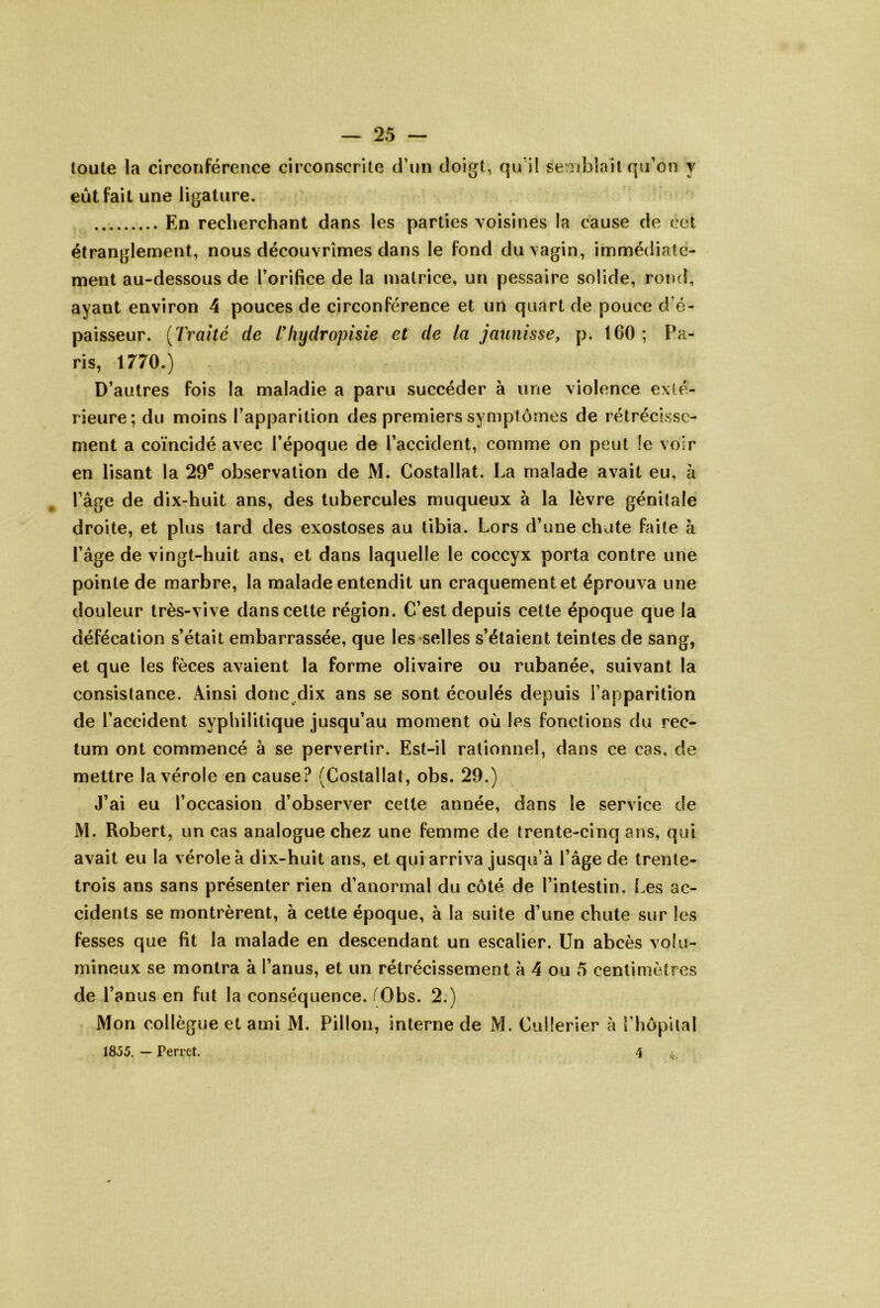toute la circonférence circonscrite d’un doigt, qu’il seiTibiail qu’on y eût fait une ligature. En recherchant dans les parties voisines la cause de cet étranglement, nous découvrîmes dans le fond du vagin, immédiate- ment au-dessous de l’orifice de la matrice, un pessaire solide, rond, ayant environ 4 pouces de circonférence et un quart de pouce d’é- paisseur. {Traité de Tliydropisie et de la jaunisse, p. 160; Pa- ris, 1770.) D’autres fois la maladie a paru succéder à une violence exté- rieure; du moins l’apparition des premiers symptômes de rétrécisse- ment a coïncidé avec l’époque de l’accident, comme on peut le voir en lisant la 29® observation de M. Costallat. La malade avait eu, à l’âge de dix-huit ans, des tubercules muqueux à la lèvre génitale droite, et plus tard des exostoses au tibia. Lors d’une chute faite à l’âge de vingt-huit ans, et dans laquelle le coccyx porta contre une pointe de marbre, la malade entendit un craquement et éprouva une douleur très-vive dans cette région. C’est depuis cette époque que la défécation s’était embarrassée, que les selles s’étaient teintes de sang, et que les fèces avaient la forme olivaire ou rubanée, suivant la consistance. Ainsi donc dix ans se sont écoulés depuis l’apparition de l’accident syphilitique jusqu’au moment où les fonctions du rec- tum ont commencé à se pervertir. Est-il rationnel, dans ce cas, de mettre la vérole en cause? (Costallat, obs. 29.) J’ai eu l’occasion d’observer cette année, dans le service de M. Robert, un cas analogue chez une femme de trente-cinq ans, qui avait eu la vérole à dix-huit ans, et qui arriva jusqu’à l’âge de trente- trois ans sans présenter rien d’anormal du côté de l’intestin, l.es ac- cidents se montrèrent, à cette époque, à la suite d’une chute sur les fesses que fit la malade en descendant un escalier. Un abcès volu- mineux se montra à l’anus, et un rétrécissement à 4 ou 5 centimètres de l’anus en fut la conséquence. f^Obs. 2.) Mon collègue et ami M. Pillon, interne de M. Cullerier à [’hôpilal 1855. — Perret, 4