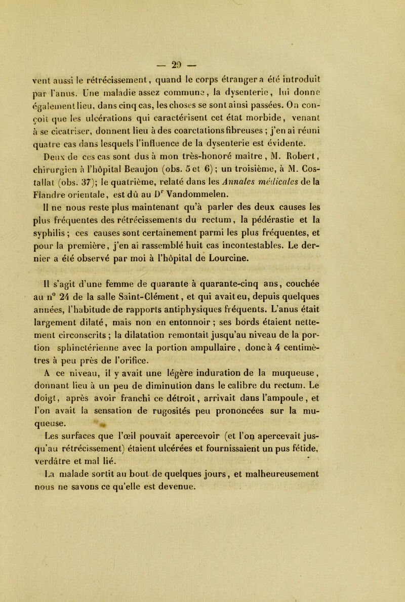 vent aussi le rétrécissement, quand le corps étranger a été introduit par i’aiuis. Une maladie assez commune, la dysenterie, lui donne également lieu, dans cinq cas, les choses se sont ainsi passées. On con- çoit que les ulcérations qui caractérisent cet état morbide, venant à se cicatriser, donnent lieu à des coarctations fibreuses ; j’en ai réuni quatre cas dans lesquels rinfiuence de la dysenterie est évidente. Deux de ces cas sont dus à mon très-honoré maître , M. Robert, chirurgien à Thopital Beaujon (obs. 5 et 6) ; un troisième, à M. Cos- tallat (obs. 37); le quatrième, relaté dans les Annales médicales de la Flandre orientale, est dû au Vandommelen. 11 ne nous reste plus maintenant qu’à parler des deux causes les plus fréquentes des rétrécissements du rectum, la pédérastie et la syphilis ; ces causes sont certainement parmi les plus fréquentes, et pour la première, j’en ai rassemblé huit cas incontestables. Le der- nier a été observé par moi à l’hôpital de Lourcine. Il s’agit d’une femme de quarante à quarante-cinq ans, couchée au 11° 24 de la salle Saint-Clément, et qui avait eu, depuis quelques années, l’habitude de rapports antiphysiques fréquents. L’anus était largement dilaté, mais non en entonnoir; ses bords étaient nette- ment circonscrits ; la dilatation remontait jusqu’au niveau de la por- tion sphinctérienne avec la portion ampullaire, donc à 4 centimè- tres à peu près de l’orifice. Â ce niveau, il y avait une légère induration de la muqueuse, donnant lieu à un peu de diminution dans le calibre du rectum. Le doigt, après avoir franchi ce détroit, arrivait dans l’ampoule, et l’on avait la sensation de rugosités peu prononcées sur la mu- queuse. Les surfaces que l’œil pouvait apercevoir (et l’on apercevait jus- qu’au rétrécissement) étaient ulcérées et fournissaient un pus fétide, verdâtre et mal lié. La malade sortit au bout de quelques jours, et malheureusement nous ne savons ce qu’elle est devenue.