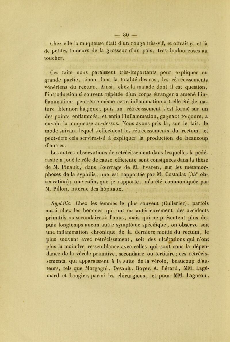 Chez elle la muqueuse était d’un rouge très-vif, et offrait çà et là de petites tumeurs de la grosseur d’un pois, très-douloureuses au toucher. Ces faits nous paraissent très-importants pour expliquer en grande partie, sinon dans la totalité des cas, les rétrécissements vénériens du rectum. Ainsi, chez la malade dont il est question, l’introduction si souvent répétée d’un corps étranger a amené l’in- flammation*, peut-être même cette inflammation a-t-elle été de na- ture blennorrhagique ; puis un rétrécissement s’est formé sur un des points enflammés, et enfin l’inflammation, gagnant toujours, a envahi la muqueuse au-dessus. Nous avons pris là, sur le fait, le mode suivant lequel s’effectuent les rétrécissements du rectum, et peut-être cela servira-t-il à expliquer la production de beaucoup d’autres. Les autres observations de rétrécissement dans lesquelles la pédé- rastie a joué le rôle de cause efficiente sont consignées dans la thèse de M. Pinault, dans l’ouvrage de M. Yvaren, sur les métamor- phoses de la syphilis; une est rapportée par M. Costallat (35® ob- servation); une enfin, que je rapporte, m’a été communiquée par M. Pillon, interne des hôpitaux. Syphilis. Chez les femmes le plus souvent (Cullerier), parfois aussi chez les hommes qui ont eu antérieurement des accidents priujitifs ou secondaires à l’anus, mais qui ne présentent plus de- puis longtemps aucun autre symptôme spécifique, on observe soit une inflammation chronique de la dernière moitié du rectum, le plus souvent avec rétrécissement, soit des ulcérations qui n’ont plus la moindre ressemblance avec celles qui sont sous la dépen- dance de la vérole primitive, secondaire ou tertiaire; ces rétrécis- sements, qui apparaissent à la suite de la vérole, beaucoup d’au- teurs, tels que Morgagni, Desault, Boyer, A. Bérard , MM. Lagé- mard et Laugier, parmi les chirurgiens, et pour MM. Lagneau,