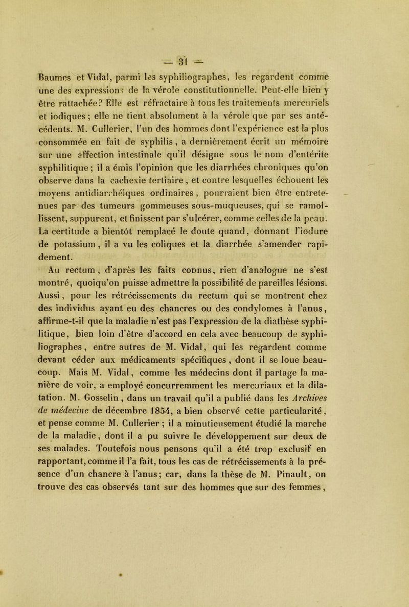 Baumos et Vidal, parmi les syphiiiographes, les regardent comme une des expression ^ de la vérole constitutionnelle. Peut-elle bien y être rattachée? Elle est réfractaire à tous les traitements mercuriels et iodiques ; elle ne tient absolument à la vérole que par ses anté- cédents. M. Cullerier, run des hommes dont l’expérience est la plus consommée en fait de syphilis , a dernièrement écrit un mémoire sur une affection intestinale qu’il désigne sous le nom d’entérite syphilitique ; il a émis l’opinion que les diarrhées chroniques qu’on observe dans la cachexie tertiaire , et contre lesquelles échouent les moyens antidiarrhéiques ordinaires , pourraient bien être entrete- nues par des tumeurs gommeuses sous-muqueuses, qui se ramol- lissent, suppurent, et finissent par s’ulcérer, comme celles de la peau. La certitude a bientôt remplacé le doute quand, donnant Tiodure de potassium , il a vu les coliques et la diarrhée s’amender rapi- dement. Au rectum , d’après les faits connus, rien d’analogue ne s’est montré, quoiqu’on puisse admettre la possibilité dépareillés lésions. Aussi, pour les rétrécissements du rectum qui se montrent chez des individus ayant eu des chancres ou des condylomes à l’anus, affirme-t-il que la maladie n’est pas l’expression de la diathèse syphi- litique, bien loin d’être d’accord en cela avec beaucoup de syphi- Jiographes, entre autres de M. Vidal, qui les regardent comme devant céder aux médicaments spécifiques , dont il se loue beau- coup. Mais M. Vidal, comme les médecins dont il partage la ma- nière de voir, a employé concurremment les mercuriaux et la dila- tation. M. Gosselin, dans un travail qu’il a publié dans les Arcliwes de médecine de décembre 1854, a bien observé cette particularité, et pense comme M. Cullerier ; il a minutieusement étudié la marche de la maladie, dont il a pu suivre le développement sur deux de ses malades. Toutefois nous pensons qu’il a été trop exclusif en rapportant, comme il l’a fait, tous les cas de rétrécissements à la pré- sence d’un chancre à l’anus; car, dans la thèse de M. Pinault, on trouve des cas observés tant sur des hommes que sur des femmes,