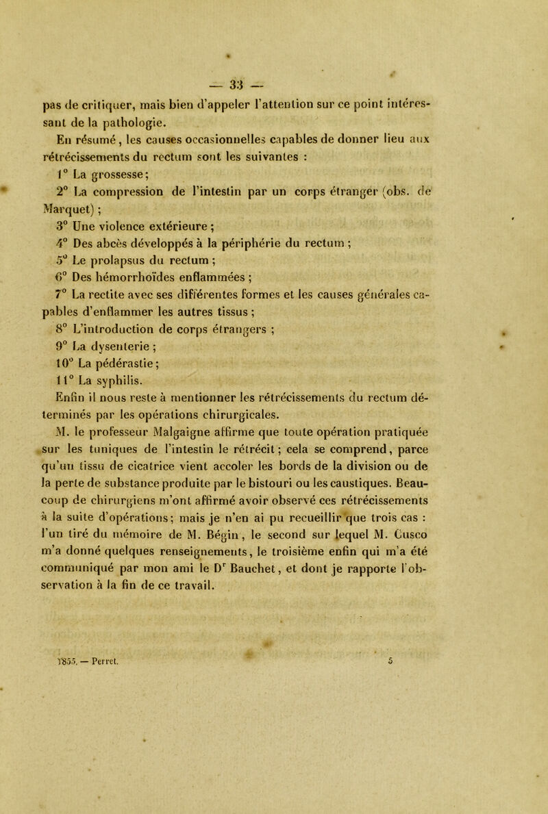 pas de critiquer, mais bien d’appeler l’attention sur ce point intéres- sant de la pathologie. En résumé, les causes occasionnelles capables de donner lieu aux rétrécissements du rectum sont les suivantes : 1® La grossesse; 2® La compression de l’intestin par un corps étranger (obs. de iMarquet) ; 3® Une violence extérieure ; 4® Des abcès développés à la périphérie du rectum ; 5*^ Le prolapsus du rectum ; 0° Des hémorrhoïdes enflammées ; 7® La rectite avec ses différentes formes et les causes générales ca- pables d’enflammer les autres tissus ; 8® L’introduction de corps étrangers ; 9® La dysenterie ; 10'^ La pédérastie ; 11° La syphilis. Enfin il nous reste à mentionner les rétrécissements du rectum dé- terminés par les opérations chirurgicales. M. le professeur Malgaigne affirme que toute opération pratiquée sur les tuniques de l’intestin le rétrécit; cela se comprend, parce qu’un tissu de cicatrice vient accoler les bords de la division ou de la perte de substance produite par le bistouri ou les caustiques. Beau- coup de chirurgiens m’ont affirmé avoir observé ces rétrécissements à la suite d’opérations; mais je n’en ai pu recueillir que trois cas : l’un tiré du mémoire de M. Bégin, le second sur lequel M. Cusco m’a donné quelques renseignements, le troisième enfin qui m’a été communiqué par mon ami le D*^ Bauchet, et dont je rapporte Tob- servation à la fin de ce travail. TS5,'>. — Perret.