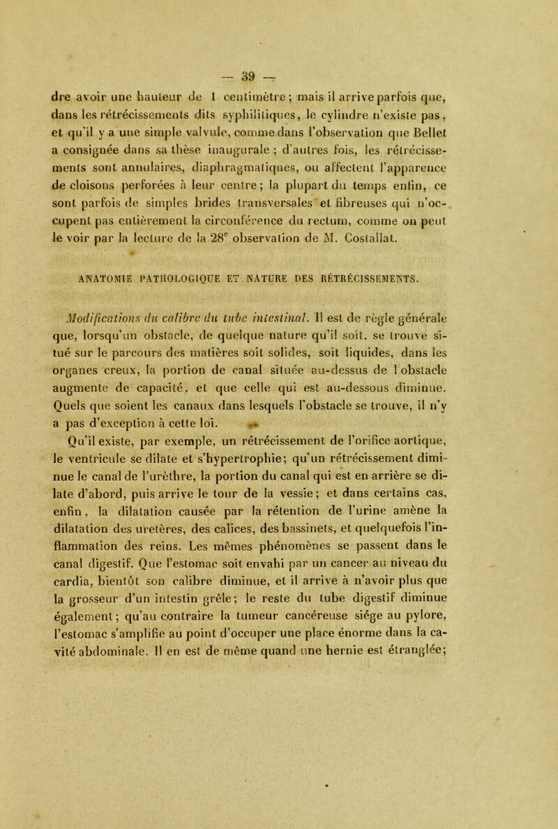 dre avoir une liauleur de 1 centimètre; mais il arrive parfois que, dans les rétrécissements dits syphilitiques, le cylindre n’exisle pas, et qu’il y a une simple valvule, comme dans l’observation que Bellet a consignée dans sa thèse inaugurale ; d’autres fois, les rétrécisse- ments sont annulaires, diaphragmatiques, ou affectent l’apparence de cloisons perforées à leur centre; la plupart du temps enfin, ce sont parfois de simples brides transversales et fibreuses qui n’oc- cupent pas entièrement la circonférence du rectum, comme ou peut le voir par la lecture de la 28® observation de M. Costallat. ANATOMIE rATlIOLOGIOUE ET NATURE DES RÉTRÉCISSEMENTS. Modificalions du calibre du tube iniestinaî. II est de règle générale que, lorsqu’un obstacle, de quelque nature qu’l! soit, se trouve si- tué sur le parcours des matières soit solides, soit liquides, dans les organes creux, la portion de canal située au-dessus de 1 obstacle augmente de capacité, et que celle qui est au-dessous diminue. Quels que soient les canaux dans lesquels fobstacle se trouve, il n’y a pas d’exception à cette loi. Quil existe, par exemple, un rétrécissement de l’orlhce aortique, le ventricule se dilate et s’hypertrophie; qu’un rétrécissement dimi- nue le canal de l’urèthre, la portion du canal qui est en arrière se di- late d’abord, puis arrive le tour de la vessie; et dans certains cas, enfin , la dilatation causée par la rétention de l’urine amène la dilatation des uretères, des calices, des bassinets, et quelquefois l’in- flammation des reins. Les mêmes phénomènes se passent dans le canal digestif. Que l’estomac soit envahi par un cancer au niveau du cardia, bientôt son calibre diminue, et il arrive à n’avoir plus que la grosseur d’un intestin grêle; le reste du tube digestif diminue également ; qu’au contraire la tumeur cancéreuse siège au pylore, l’estomac s’ampliBe au point d’occuper une place énorme dans la ca- vité abdominale. 11 en est de même quand une hernie est étranglée;