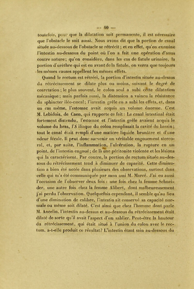 (outeFois, pour que la dilatation soit permanente, il est nécessaire que l’obstacle le soit aussi. Nous avons dit que la portion de canal située au-dessous de l’obstacle se rétrécit ; et en effet, qu’on examine l’intestin au-dessous du point où l’on a fait une opération d’anus contre nature; qu’on considère, dans les cas de fistule urinaire, la portion d’urèthre qui est en avant de la Hstule, on verra que toujours • les memes causes appellent les mêmes effets. Quand le rectum est rétréci, la portion d’intestin située au-dessus du rétrécissement se dilate plus ou moins, suivant le degré de coarctation ; le [)lus souvent, le colon seul a subi cétte dilatation mécanique; mais parfois aussi, la distension a vaincu la résistance du sphincter iléo-cœcal; l’intestin grêle en a subi les effets, et, dans un cas même, l’estomac avait acquis un volume énorme. C’est M. Lebidois, de Caen, qui rapporte ce fait : Le canal intestinal était fortement distendu, l’estornac et l’intestin grêle avaient acquis le volume du bras, l’5 iliaque du colon remplissait la cavité du bassin; tout le canal était rempli d’une matière liquide brunâtre et d’une odeur fécale. Il peut donc survenir un véritable engouement sterco- ral, et, par suite, l’inflammation, l’ulcération, la rupture en un point, de l’intestin engoué; de là une péritonite violente et les lésions qui la caractérisent. Par contre, la portion de rectum située au-des- sous du rétrécissement tend à diminuer de capacité. Cette diminu- tion a bien été notée dans plusieurs des observations, surtout dans celle qui m’a été communiquée par mon ami M. Marcé. J’ai eu aussi l’occasion de l’observer deux fois : une fois chez la femme Schnei- der, une autre fois chez la femme Alibert, dont malheureusement j’ai perdu l’observation. Quelquefois cependant, il semble qu’au lieu d’une diminution de calibre, l’intestin ait conservé sa capacité nor- male ou même soit dilaté. C’est ainsi que chez l’homme dont parle M. Ancelin, l’intestin au-dessus et au-dessous du rétrécissement était dilaté de sorte qu’il avait l’aspect d’un sablier. Peut-être la hauteur du rétrécissement, qui était situé à l’union du colon avec le rec- tum, a-l-elle produit ce résultat? L’intestin étant sain au-dessous du