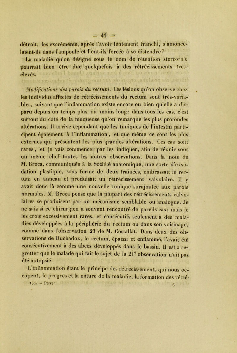 (lélroil, les excréments, après l’avoir lentement Franchi, s’amonce- laient-ils dans l’ampoule et l’ont-ils forcée à se distendre ? La maladie qu’on désigne sous le nom de rétention stercorafe pourrait bien être due quelquefois à des rétrécissements très- élevés. Modifications des parois du rectum. Les lésions qu’on observe chez les individus affectés de rétrécissements du rectum sont très-varia- bles, suivant que l’inflammation existe encore ou bien qu’elle a dis- paru depuis un temps plus ou moins long; dans tous les cas, c’est surtout du côté de la muqueuse qu’on remarque les plus profondes altérations. Il arrive cependant que les tuniques de l’intestin parti- cipent également à l’inflammation , et que même ce sont les plus externes qui présentent les plus grandes altérations. Ces cas sont rares, et je vais commencer par les indiquer, afin de réunir sous un même chef toutes les autres observations. Dans la note de M. Broca, communiquée à la Société anatomique, une sorte d’exsu- dation plastique, sous forme de deux traînées, embrassait le rec- tum en anneau et produisait un rétrécissement valvulaire. Il y avait donc là comme une nouvelle tunique surajoutée aux parois normales. M. Broca pense que la plupart des rétrécissements valvu- laires se produisent par un mécanisme semblable ou analogue. Je ne sais si ce chirurgien a souvent rencontré de pareils cas; mais je les crois excessivement rares, et consécutifs seulement à des mala- dies développées à la périphérie du rectum ou dans son voisinage, comme dans l’observation 23 de M. Costallat. Dans deux des ob- servations de Duchadoz, le rectum, épaissi et enflammé, l’avait été consécutivement à des abcès développés dans le bassin. Il est a re- gretter que le malade qui fait le sujet de la 21® observation n'ait pas été autopsié. L’inflammation étant le principe des rétrécissements qui nous oc- cupent, le progrès et la nature de la maladie, la formation des rétré- 1855. — Pe^re^ 6