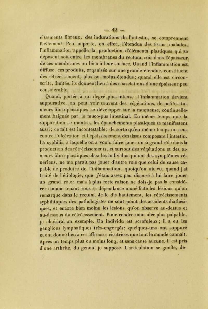 cissements fibreux, des indurations de Tintestin, se comprennent facilement. Peu importe, en effet, l’étendue des tissus malades, l’inflammation appelle la production d’éléments plastiques qui se déposent soit entre les membranes du rectum, soit dans l’épaisseur de ces membranes ou bien à leur surface. Quand l’inflammation est diffuse, ces produits, organisés sur une grande étendue, constituent des rétrécissements plus ou moins étendus ; quand elle est circon- scrite, limitée, ils donnent lieu à des coarctations d’une épaisseur peu considérable. Quand, portée à un degré plus intense, l’inflammation devient suppurative, on peut voir souvent des végétations, de petites tu- meurs fibro-plastiques se développer sur la muqueuse, continuelle- ment baignée par le muco-pus intestinal. En même temps que la suppuration se montre, les épanchements plastiques se manifestent aussi; ce fait est incontestable; de sorte qu’en même temps on ren- contre i’ulcéralion et l’épaississement des tissus composant l’intestin. La syphilis, à laquelle on a voulu faire jouer un si grand rôle dans la production des rétrécissements, et surtout des végétations et des tu- meurs fibro-plastiques chez les individus qui ont des symptômes vé- nériens, ne me paraît pas jouer d’autre rôle que celui de cause ca- pable de produire de l’inflammation, quoiqu’on ait vu, quand j’ai traité de l’étiologie, que j’étais assez peu disposé à lui faire jouer un grand rôle ; mais à plus forte raison ne dois-je pas la considé- rer comme tenant sous sa dépendance immédiate les lésions qu’on remarque dans le rectum. Je le dis hautement, les rétrécissements syphilitiques des pathologistes ne sont point des accidents diathési- ques, et encore bien moins les lésions qu’on observe au-dessus et au-dessous du rétrécissement. Pour rendre mon idée plus palpable, je choisirai un exemple. Un individu est scrofuleux ; il a eu les ganglions lymphatiques très-engorgés; quelques-uns ont suppuré et ont donné lieu à ces affreuses cicatrices que tout le monde connaît. Après un temps plus ou moins long, et sans cause aucune, il est pris d’une arthrite, du genou, je suppose. L’articulation se gonfle, de-