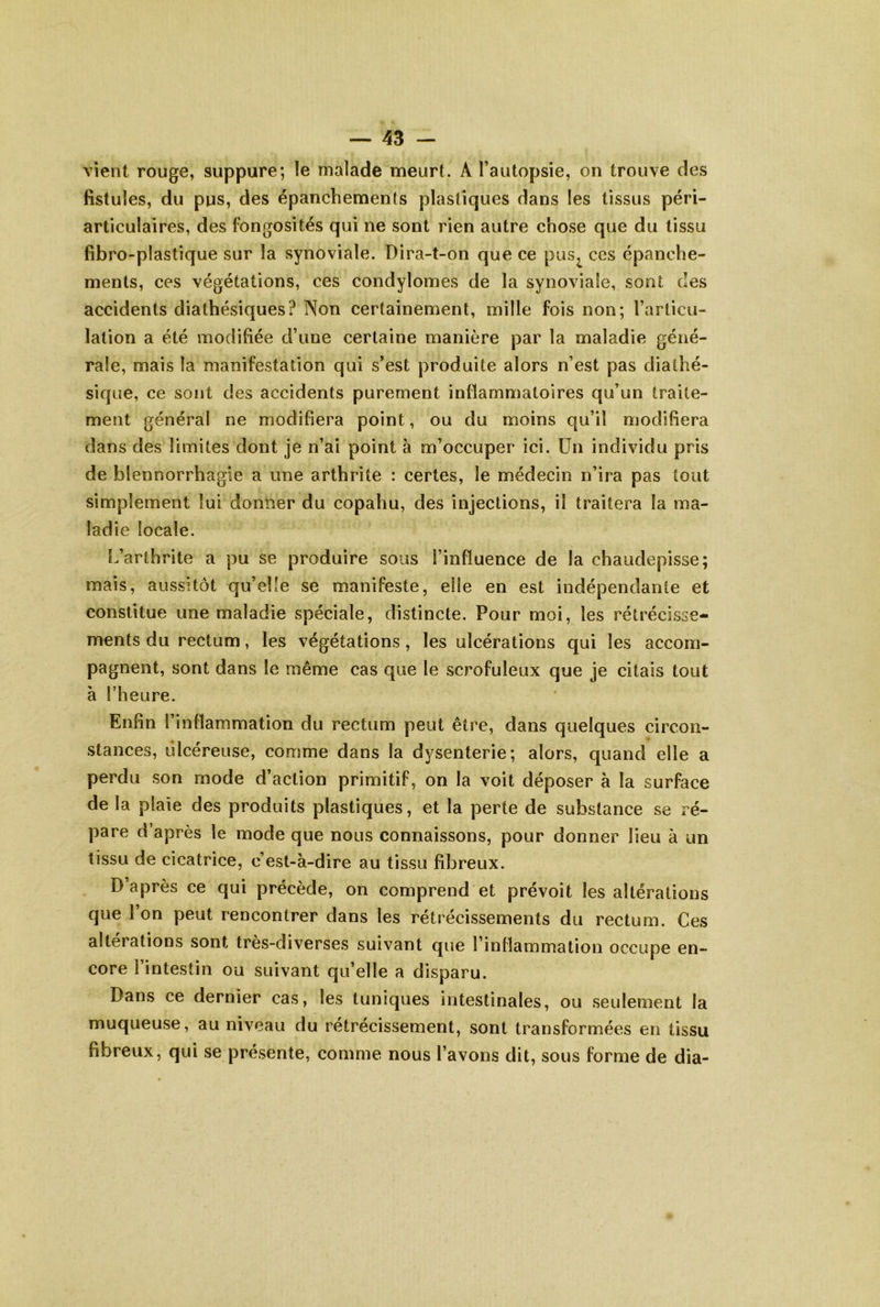 vient rouge, suppure; le malade meurt. A l’autopsie, on trouve des fistules, du pus, des épanchements plastiques dans les tissus péri- articulaires, des fongosités qui ne sont rien autre chose que du tissu fibro-plastique sur la synoviale. Dira-t-on que ce pus^ ces épanche- ments, ces végétations, ces condylomes de la synoviale, sont des accidents diathésiques? Non certainement, mille fois non; l’articu- lation a été modifiée d’une certaine manière par la maladie géné- rale, mais la manifestation qui s’est produite alors n’est pas diathé- sique, ce sont des accidents purement inflammatoires qu’un traite- ment général ne modifiera point, ou du moins qu’il modifiera dans des limites dont je n’ai point à m’occuper ici. Un individu pris de blennorrhagie a une arthrite : certes, le médecin n’ira pas tout simplement lui donner du copaliu, des injections, il traitera la ma- ladie locale. L’arthrite a pu se produire sous l’influence de la chaudepisse; mais, aussitôt qu’elle se manifeste, elle en est indépendante et constitue une maladie spéciale, distincte. Pour moi, les rétrécisse- ments du rectum, les végétations, les ulcérations qui les accom- pagnent, sont dans le même cas que le scrofuleux que je citais tout à l’heure. Enfin l’inflammation du rectum peut être, dans quelques circon- stances, ulcéreuse, comme dans la dysenterie; alors, quand elle a perdu son mode d’action primitif, on la voit déposer à la surface de la plaie des produits plastiques, et la perte de substance se ré- pare d’après le mode que nous connaissons, pour donner lieu à un tissu de cicatrice, c’est-à-dire au tissu fibreux. D’après ce qui précède, on comprend et prévoit les altérations que l’on peut rencontrer dans les rétrécissements du rectum. Ces alterations sont tres-diverses suivant que l’inflammation occupe en- core l’intestin ou suivant qu’elle a disparu. Dans ce dernier cas, les tuniques intestinales, ou seulement la muqueuse, au niveau du rétrécissement, sont transformées en tissu fibreux, qui se présente, comme nous l’avons dit, sous forme de dia-