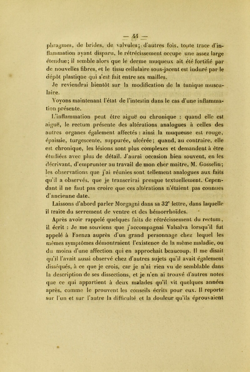 pliragnies, de brides, de valvules;• d’autres lois, toute trace d’in- llarumatioij ayant disparu, le rétrécissement occupe une assez large étendue; il semble alors que le derme muqueux ait été fortifié par de nouvelles fibres, et le tissu cellulaire sous-jacent est induré par le dépôt plastique qui s’est fait entre ses mailles. Je reviendrai bientôt sur la modification de la tunique muscu- laire. Voyons maintenant fétat de l’intestin dans le cas d’une inflamma- tion présente. i/inflammation peut être aiguë ou chronique : quand elle est aiguë, le rectum présente des altérations analogues à celles des autres organes également affectés : ainsi la muqueuse est rouge, épaissie, turgescente, suppurée, ulcérée; quand, au contraire, elle est chronique, les lésions sont plus complexes et demandent à être étudiées avec plus de détail. J’aurai occasion bien souvent, en les décrivant, d’emprunter au travail de mon cher maître, M. Gosselin; les observations que j’ai réunies sont tellement analogues aux faits qu’il a observés, que je transcrirai presque textuellement. Cepen- dant il ne faut pas croire que ces altérations n’étaient pas connues d’ancienne date. Laissons d’abord parler Morgagni dans sa 32® lettre, dans laquelle il traite du serrement de ventre et des hémorrhoïdes. Après avoir rappelé quelques faits de rétrécissement du rectum, il écrit : Je me souviens que j’accompagnai Valsalva lorsqu’il fut appelé à Faenza auprès d’un grand personnage chez lequel les mêmes symptômes démontraient l’existence de la même maladie, ou du moins d’une affection qui en approchait beaucoup. Il me disait qu’il l’avait aussi observé chez d’autres sujets qu’il avait également disséqués, à ce que je crois, car je n’ai rien vu de semblable dans la description de ses dissections, et je n’en ai trouvé d’autres notes que ce qui appartient à deux malades qu’il vit quelques années après, comme le prouvent les conseils écrits pour eux. Il reporte sur l’un et sur l’autre la difficulté et la douleur qu’ils éprouvaient