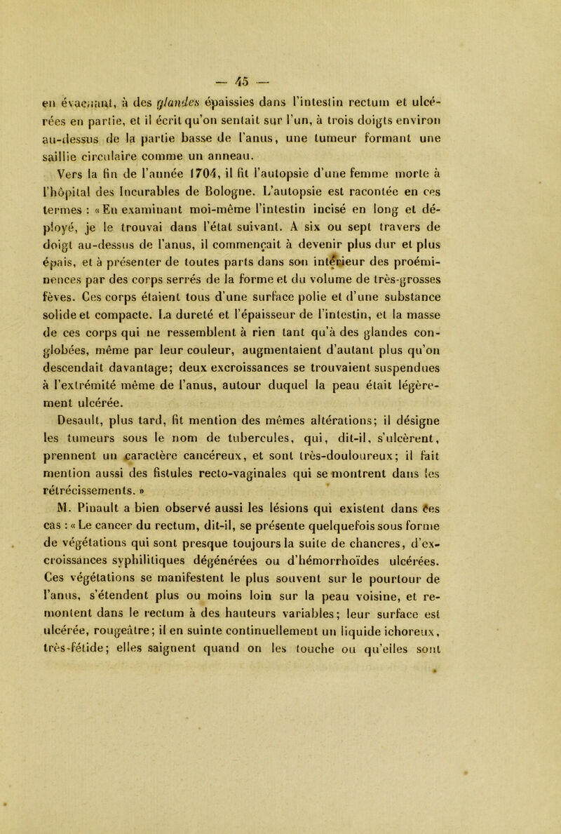 en évac;iaiit, à des rjlandes épaissies dans rinleslin rectum et ulcé- rées en parlie, et ii écrit qu’on sentait sur l’un, à trois doigts environ au-dessus de la partie basse de l’anus, une tumeur formant une saillie circulaire comme un anneau. Vers la fm de l’année 1704, il lit l’autopsie d’une femme morte à rhô[)ital des Incurables de Bologne. L’autopsie est racontée en ces termes: «En examinant moi-même l’intestin incisé en long et dé- ployé, je le trouvai dans l’état suivant. A six ou sept travers de doigt au-dessus de l’anus, il commençait à devenir plus dur et plus épais, et à présenter de toutes parts dans son intérieur des proémi- nences par des corps serrés de la forme et du volume de très-grosses fèves. Ces corps étaient tous d’une surface polie et d’une substance solide et compacte. La dureté et l’épaisseur de l’intestin, et la masse de ces corps qui ne ressemblent à rien tant qu’à des glandes con- globées, même par leur couleur, augmentaient d’autant plus qu’on descendait davantage; deux excroissances se trouvaient suspendues à l’extrémité même de l’anus, autour duquel la peau était légère- ment ulcérée. Desauit, plus tard, fit mention des mêmes altérations; il désigne les tumeurs sous le nom de tubercules, qui, dit-il, s’ulcèrent, prennent un caractère cancéreux, et sont très-douloureux; il fait mention aussi des fistules recto-vaginales qui se montrent dans (es rétrécissements. » M. Pinault a bien observé aussi les lésions qui existent dans Ces cas : « Le cancer du rectum, dit-il, se présente quelquefois sous forme de végétations qui sont presque toujours la suite de chancres, d’ex- croissances syphilitiques dégénérées ou d’hémorrhoïdes ulcérées. Ces végétations se manifestent le plus souvent sur le pourtour de l’anus, s’étendent plus ou moins loin sur la peau voisine, et re- montent dans le rectum à des hauteurs variables ; leur surface est ulcérée, rougeâtre; il en suinte continuellement un liquide ichoreux, très-fétide; elles saignent quand on les touche ou qu’elles sont