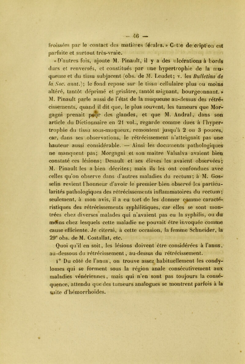 Froissées par le contact des matières fécales. » Cet(e deicript'on est parfaite et surtout très-vraie. c< D’autres fois, ajoute M. Pinault, il y a des ulcérations à bords durs et renversés, et constitués par une hypertrophie de la mu- queuse et du tissu subjacent (obs. de M. Leudet; v. les Bulletins de kl Soc. anal.); le fond repose sur le tissu cellulaire plus ou moins altéré, tantôt déprimé et grisâtre, tantôt saignant, bourgeonnant. » M. Pinault parle aussi de l’état de la muqueuse au-dessus des rétré- cissements, quand il dit que, le plus souvent, les tumeurs que Mor- gagni prenait pour des glandes, et que M. Andral, dans son article du Dictionnaire en 21 vol., regarde comme dues à l’hyper- trophie du tissu sous-muqueux, remontent jusqu’à 2 ou 3 pouces, car, dans ses observations, le rétrécissement n’atteignait pas une hauteur aussi considérable. — Ainsi les documents pathologiques ne manquent pas; Morgagni et son maître Valsai va avaient bien constaté ces lésions; Desault et ses élèves les avaient observées; M. Pinault les a bien décrites; mais ils les ont confondues avec celles qu’on observe dans d’autres maladies du rectum; à M. Gos- selin revient l’honneur d’avoir le premier bien observé les particu- larités pathologiques des rétrécissements inflammatoires du rectum; seulement, à mon avis, il a eu tort de les donner comme caracté- ristiques des rétrécissements syphilitiques, car elles se sont mon- trées chez diverses malades qui n’avaient pas eu la syphilis, ou du mctins chez lesquels cette maladie ne pouvait être invoquée comme cause efficiente. Je citerai, à cette occasion, la femme Schneider, la 29* obs. de M. Costallat, etc. Quoi qu’il en soit, les lésions doivent être considérées à l’anus, au -dessous du rétrécissement, au-dessus du rétrécissement. Du côté de l’anus, on trouve assez habituellement les condy- lomes qui se forment sous la région anale consécutivement aux maladies vénériennes, mais qui n’en sont pas toujours la consé- quence, attendu que des tumeurs analogues se montrent parfois à la sjLiite d’hémorrhoïdes.
